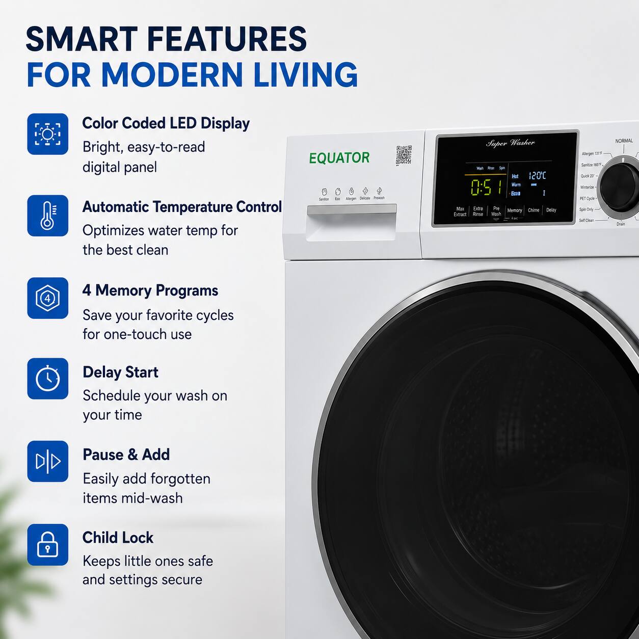 SMART FEATURES FOR MODERN LIVING

- Color Coded LED Display
  - Bright, easy-to-read digital panel

- Automatic Temperature Control
  - Optimizes water temp for the best clean

- 4 Memory Programs
  - Save your favorite cycles for one-touch use

- Delay Start
  - Schedule your wash on your time

- Pause & Add
  - Easily add forgotten items mid-wash

- Child Lock
  - Keeps little ones safe and settings secure