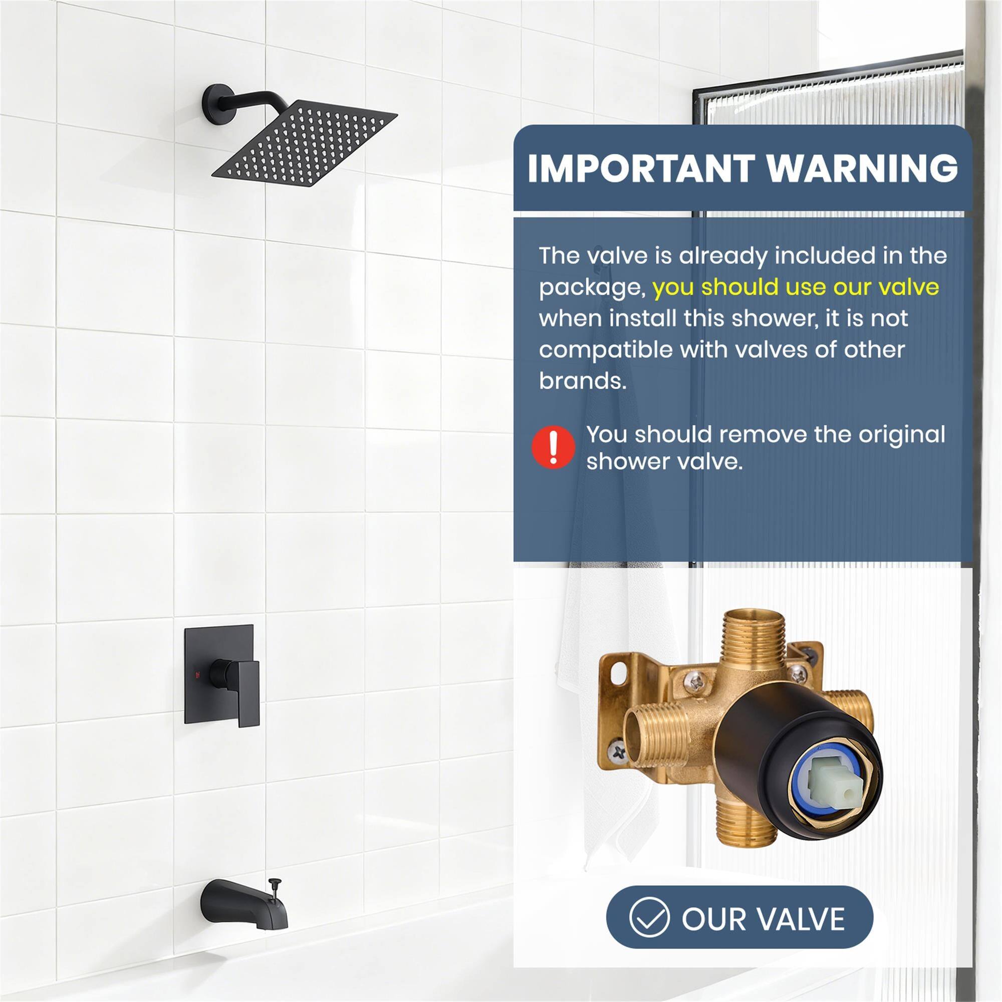 IMPORTANT WARNING

The valve is already included in the package, you should use our valve when install this shower, it is not compatible with valves of other brands.

You should remove the original shower valve.

OUR VALVE