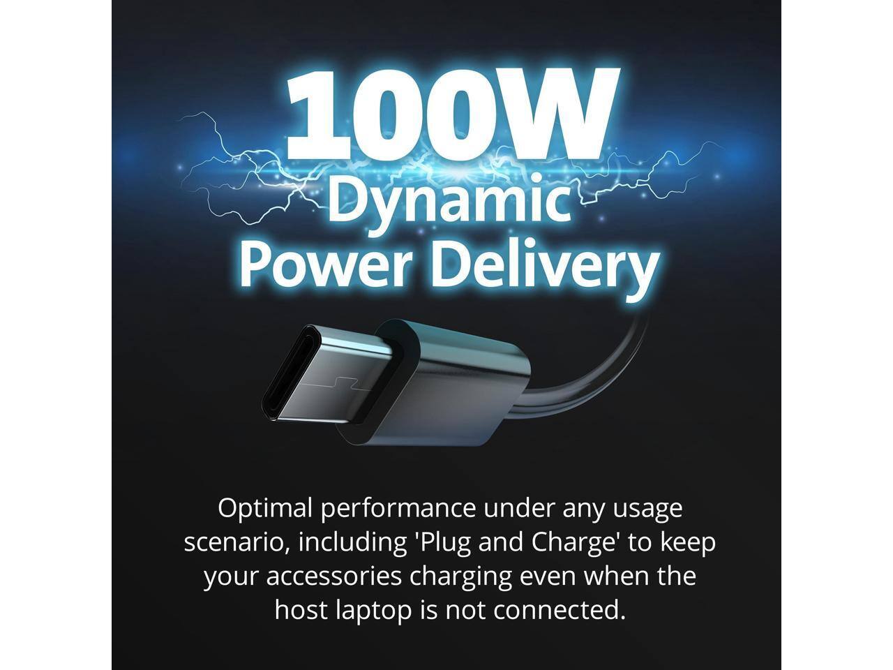 100W Dynamic Power Delivery

Optimal performance under any usage scenario, including 'Plug and Charge' to keep your accessories charging even when the host laptop is not connected.