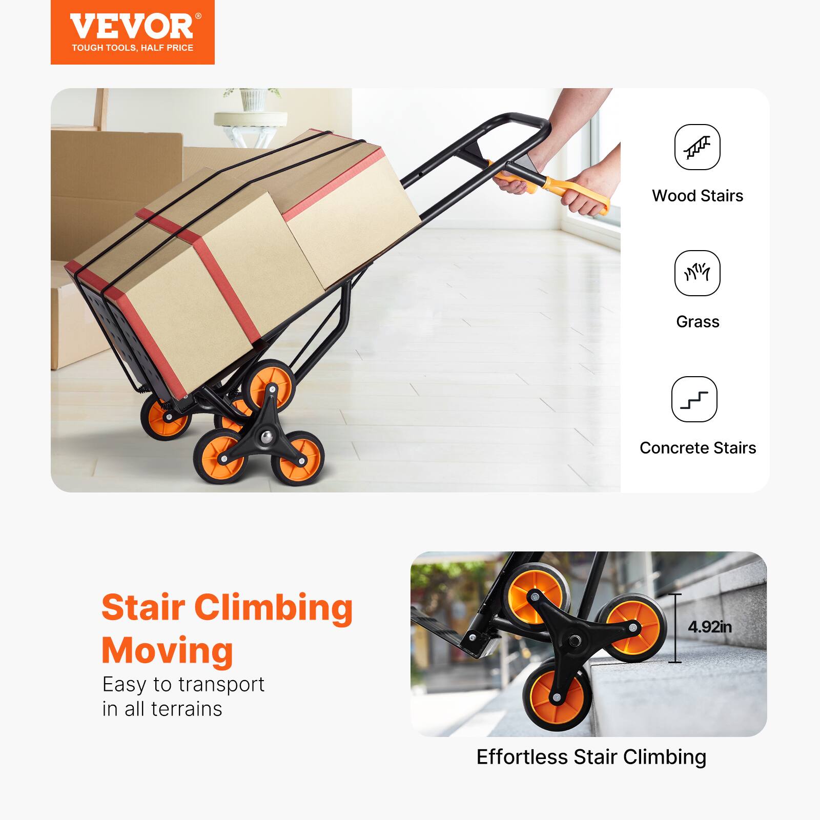 VEVOR  
TOUGH TOOLS, HALF PRICE

Stair Climbing Moving  
Easy to transport in all terrains

Effortless Stair Climbing

Wood Stairs  
Grass  
Concrete Stairs

4.92in