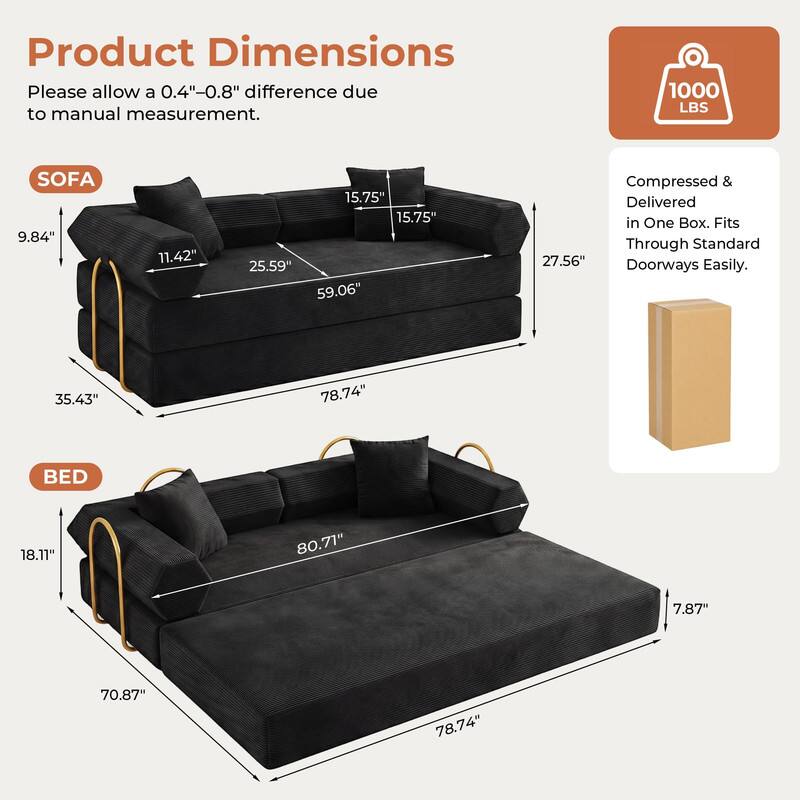 Product Dimensions  
Please allow a 0.4"-0.8" difference due to manual measurement.  

SOFA  
9.84"  
11.42"  
15.75"  
15.75"  
25.59"  
59.06"  
35.43"  
78.74"  

BED  
18.11"  
80.71"  
7.87"  
70.87"  
78.74"  

1000 LBS  
Compressed & Delivered in One Box. Fits Through Standard 27.56" Doorways Easily.