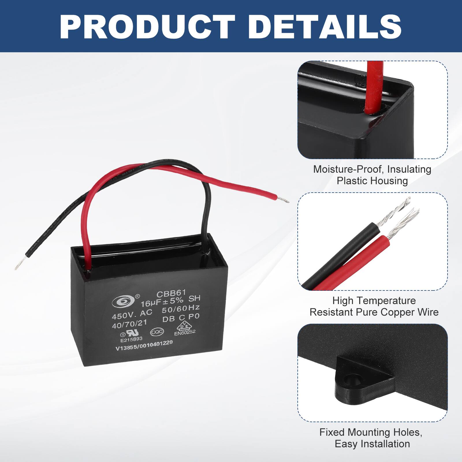 PRODUCT DETAILS

- Moisture-Proof, Insulating Plastic Housing
- High Temperature Resistant Pure Copper Wire
- Fixed Mounting Holes, Easy Installation

CBB61  
16µF ±5%  
450V AC 50/60Hz  
40/70/21  
DB C PO  
SH  
EN60252  
E215893  
V13855/0010401220