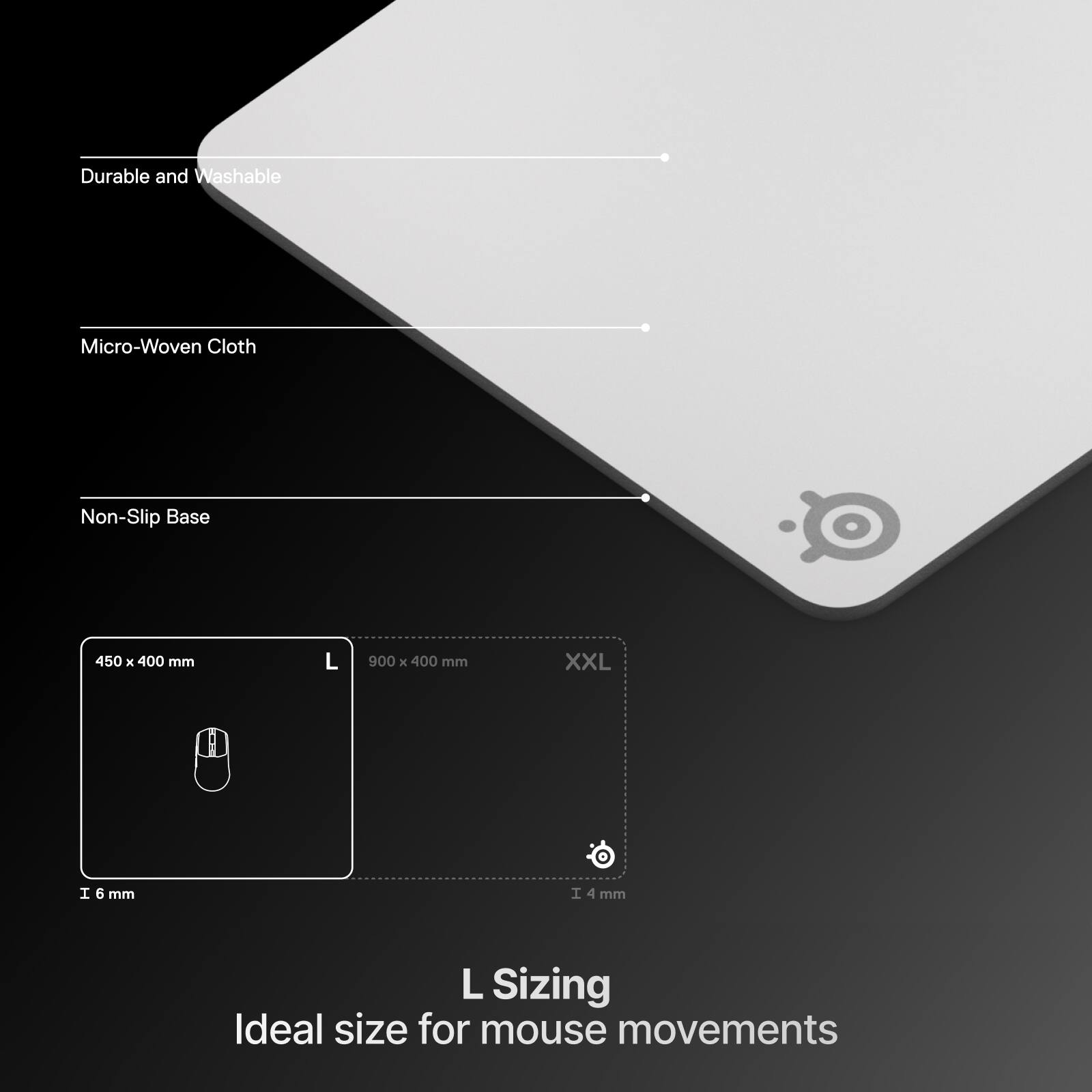Durable and Washable  
Micro-Woven Cloth  
Non-Slip Base  

450 x 400 mm (L)  
900 x 400 mm (XXL)  

6 mm  
4 mm  

L Sizing  
Ideal size for mouse movements