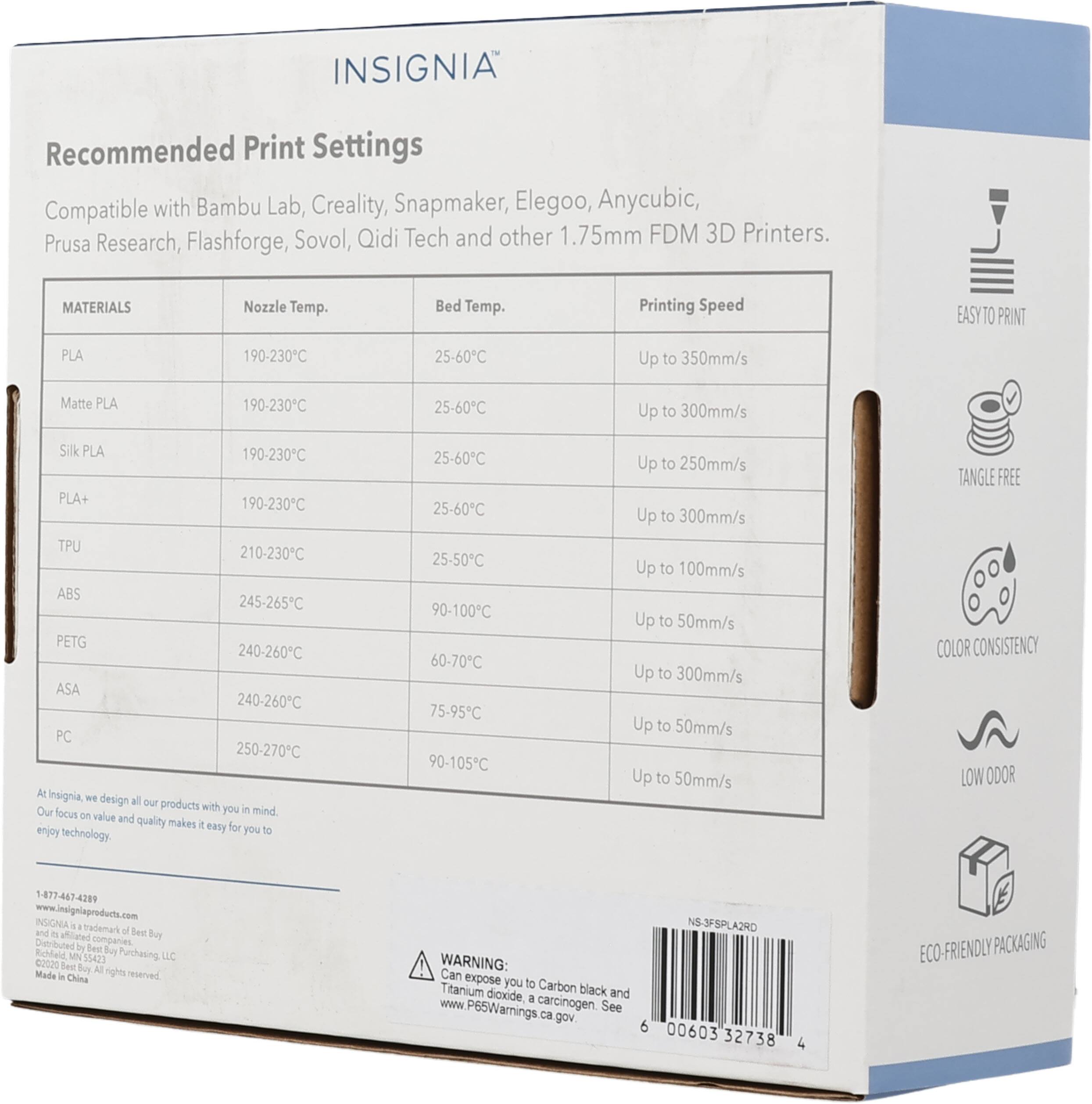 INSIGNIA Recommended Print Settings Compatible with Bambu Lab, Creality, Snapmaker, Elegoo, Anycubic, Prusa Research, Flashforge, Sovol, Qidi Tech and other 1.75mm FDM 3D Printers. 

MATERIALS | Nozzle Temp. | Bed Temp. | Printing Speed
--- | --- | --- | ---
PLA | 190-230°C | 25-60°C | Up to 350mm/s
Matte PLA | 190-230°C | 25-60°C | Up to 300mm/s
Silk PLA | 190-230°C | 25-60°C | Up to 250mm/s
PLA+ | 190-230°C | 25-60°C | Up to 300mm/s
TPU | 210-230°C | 25-50°C | Up to 100mm/s
ABS | 245-265°C | 90-100°C | Up to