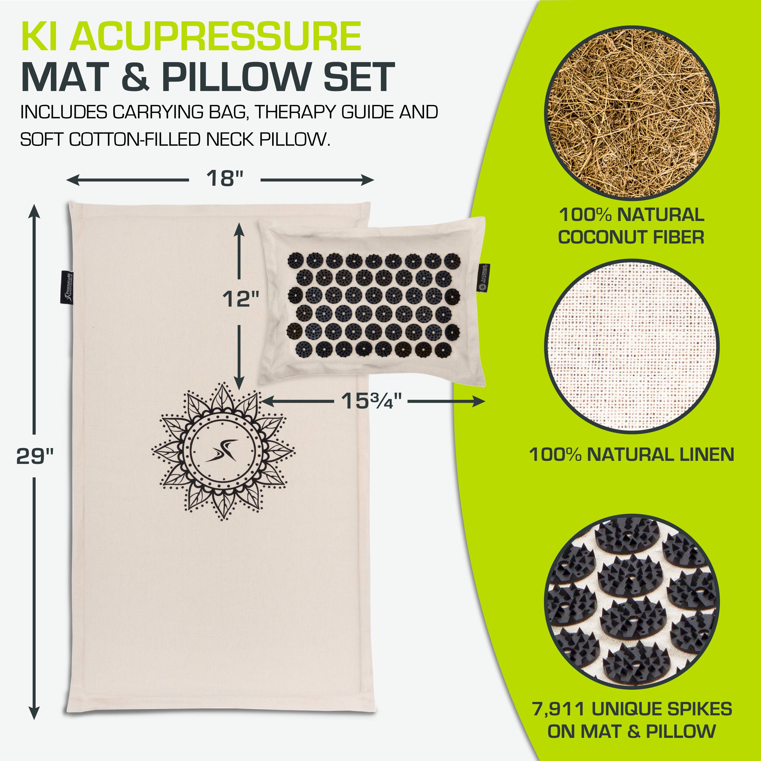 KI ACUPRESSURE MAT & PILLOW SET  
INCLUDES CARRYING BAG, THERAPY GUIDE AND SOFT COTTON-FILLED NECK PILLOW.  

18" x 12" x 15¾"  
29"  

100% NATURAL COCONUT FIBER  
100% NATURAL LINEN  

7,911 UNIQUE SPIKES ON MAT & PILLOW