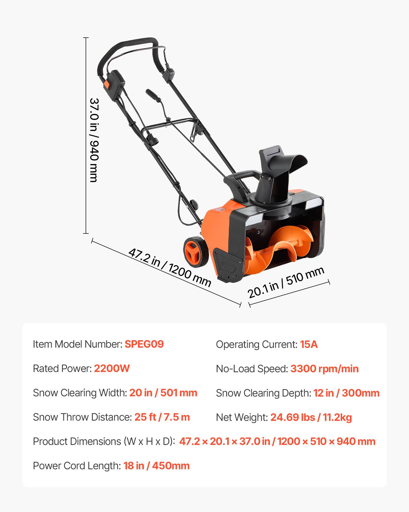 37.0 in / 940 mm  
47.2 in / 1200 mm  
510 mm / 20.1 in  

Item Model Number: SPEG09  
Operating Current: 15A  
Rated Power: 2200W  
No-Load Speed: 3300 rpm/min  
Snow Clearing Width: 20 in / 501 mm  
Snow Clearing Depth: 12 in / 300 mm  
Snow Throw Distance: 25 ft / 7.5 m  
Net Weight: 24.69 lbs / 11.2 kg  
Product Dimensions (W x H x D): 47.2 x 20.1 x 37.0 in / 1200 x 510 x 940 mm  
Power Cord Length: 18 in / 450 mm