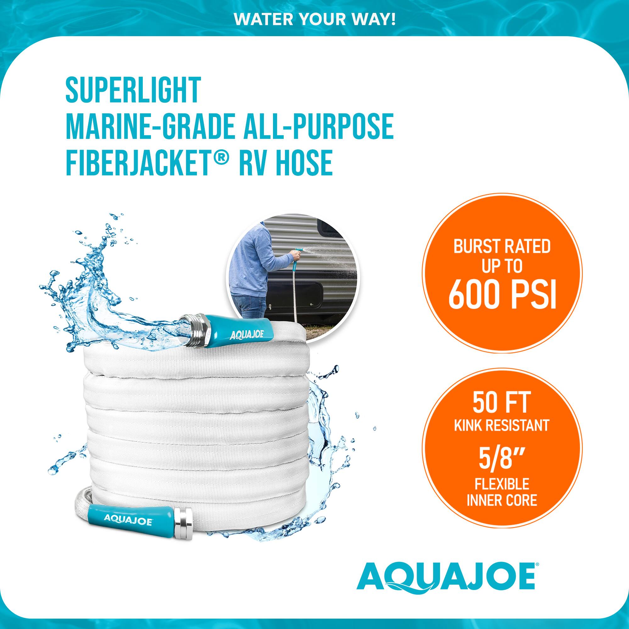 WATER YOUR WAY!  
SUPERLIGHT MARINE-GRADE ALL-PURPOSE FIBERJACKET® RV HOSE  
AQUAJOE  
BURST RATED UP TO 600 PSI  
AQUAJOE 50 FT KINK RESISTANT 5/8" FLEXIBLE INNER CORE