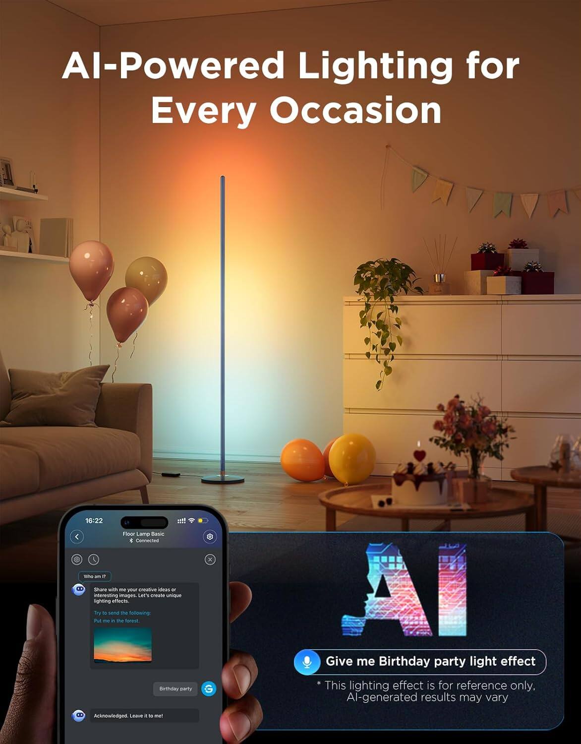 AI-Powered Lighting for Every Occasion

16:22 Floor Lamp Basic * Connected

Who am I?
Share with me your creative ideas or interesting images. Let's create unique lighting effects.
Try to send the following:
Put me in the forest.

Birthday party

Acknowledged. Leave it to me!

Give me Birthday party light effect
* This lighting effect is for reference only. AI-generated results may vary.