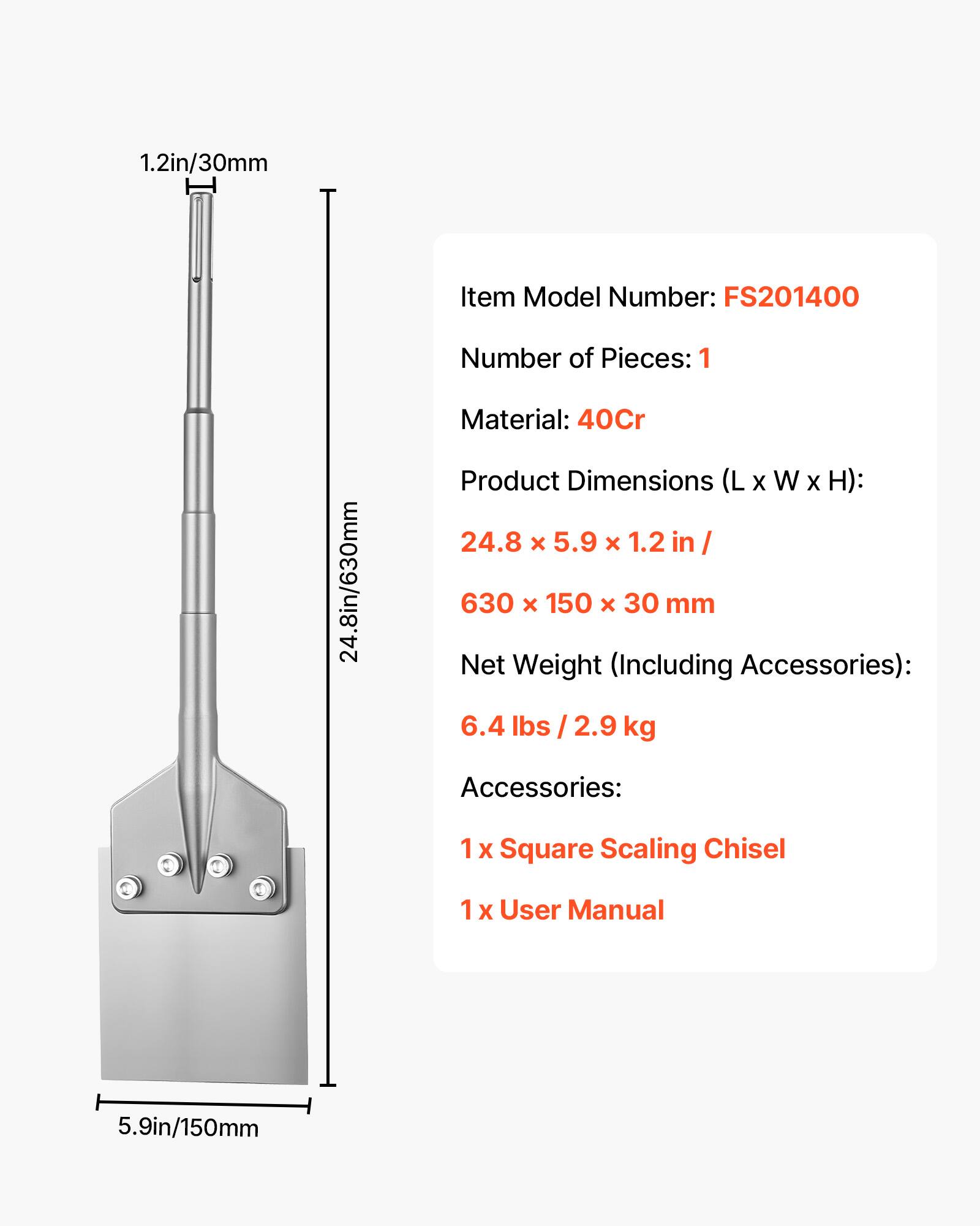 1.2in/30mm  
Item Model Number: FS201400  
Number of Pieces: 1  
Material: 40Cr  
Product Dimensions (L x W x H): 24.8 x 5.9 x 1.2 in / 630 x 150 x 30 mm  
Net Weight (Including Accessories): 6.4 lbs / 2.9 kg  
Accessories:  
1 X Square Scaling Chisel  
1 X User Manual