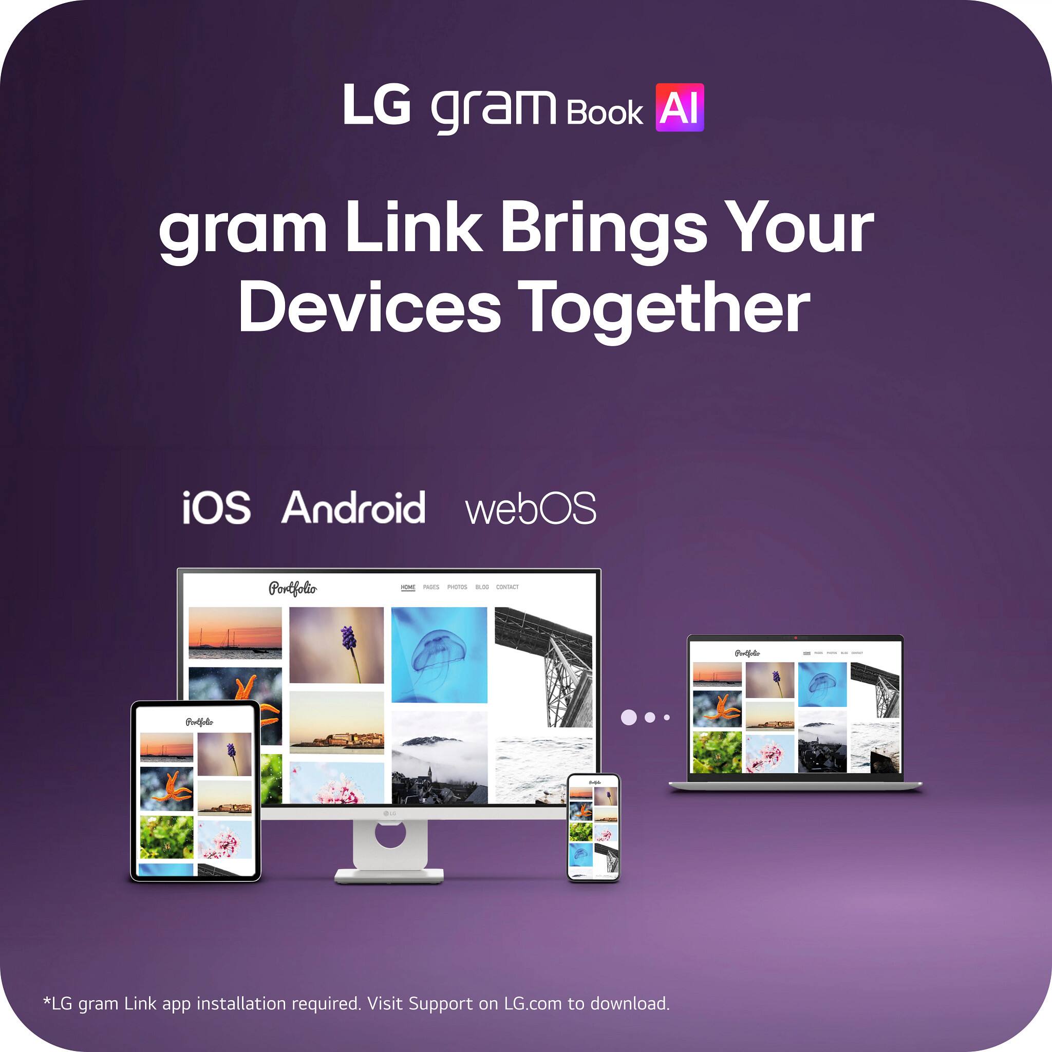 LG gram Book AI  
gram Link Brings Your Devices Together  
iOS Android webOS  
Portfolio  
ICE FROES PHOTOS & CONTACT  
Porficia  

*LG gram Link app installation required. Visit Support on LG.com to download.