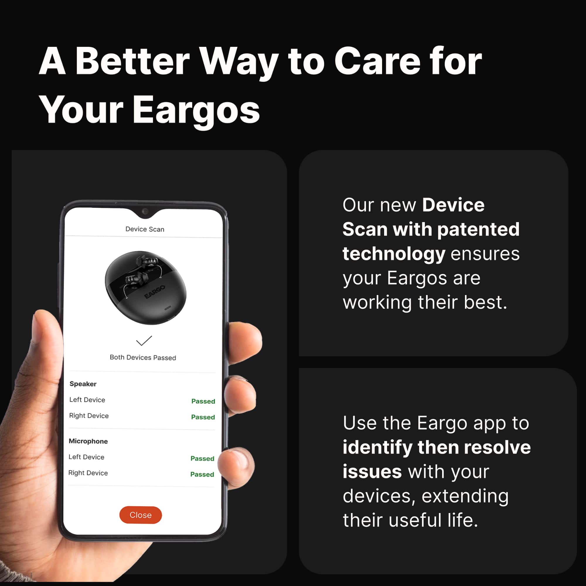 A Better Way to Care for Your Eargos
Our new Device Scan with patented technology ensures your Eargos are working their best.
Both Devices Passed
Speaker
Left Device Passed
Right Device Passed
Microphone
Left Device Passed
Right Device Passed
Use the Eargo app to identify then resolve issues with your devices, extending their useful life.