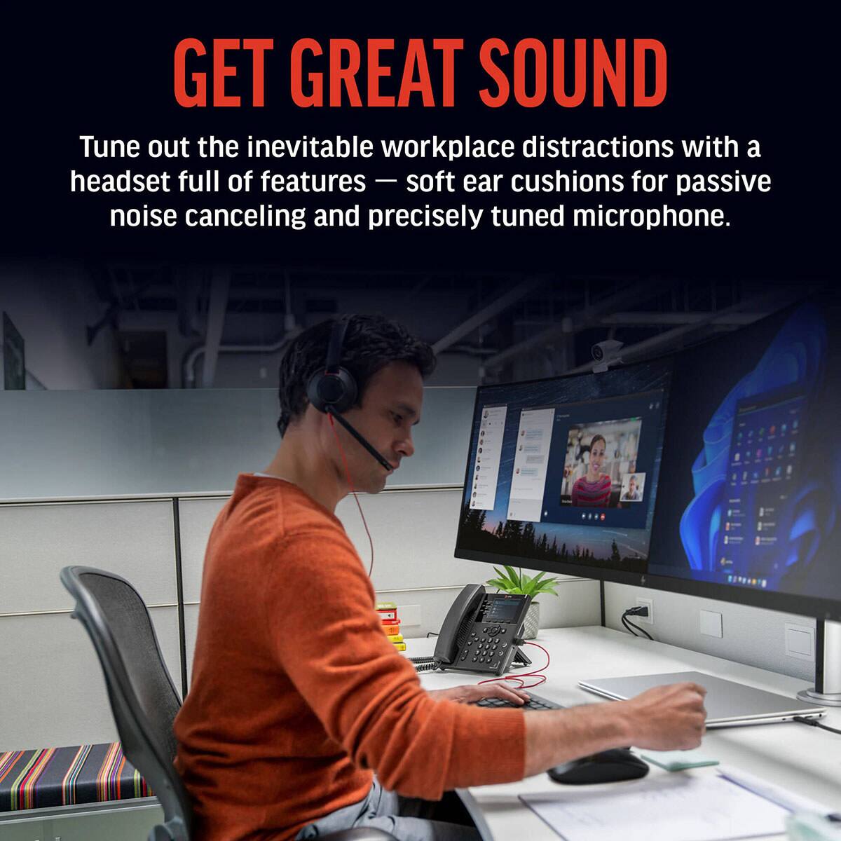 GET GREAT SOUND

Tune out the inevitable workplace distractions with a headset full of features — soft ear cushions for passive noise canceling and precisely tuned microphone.