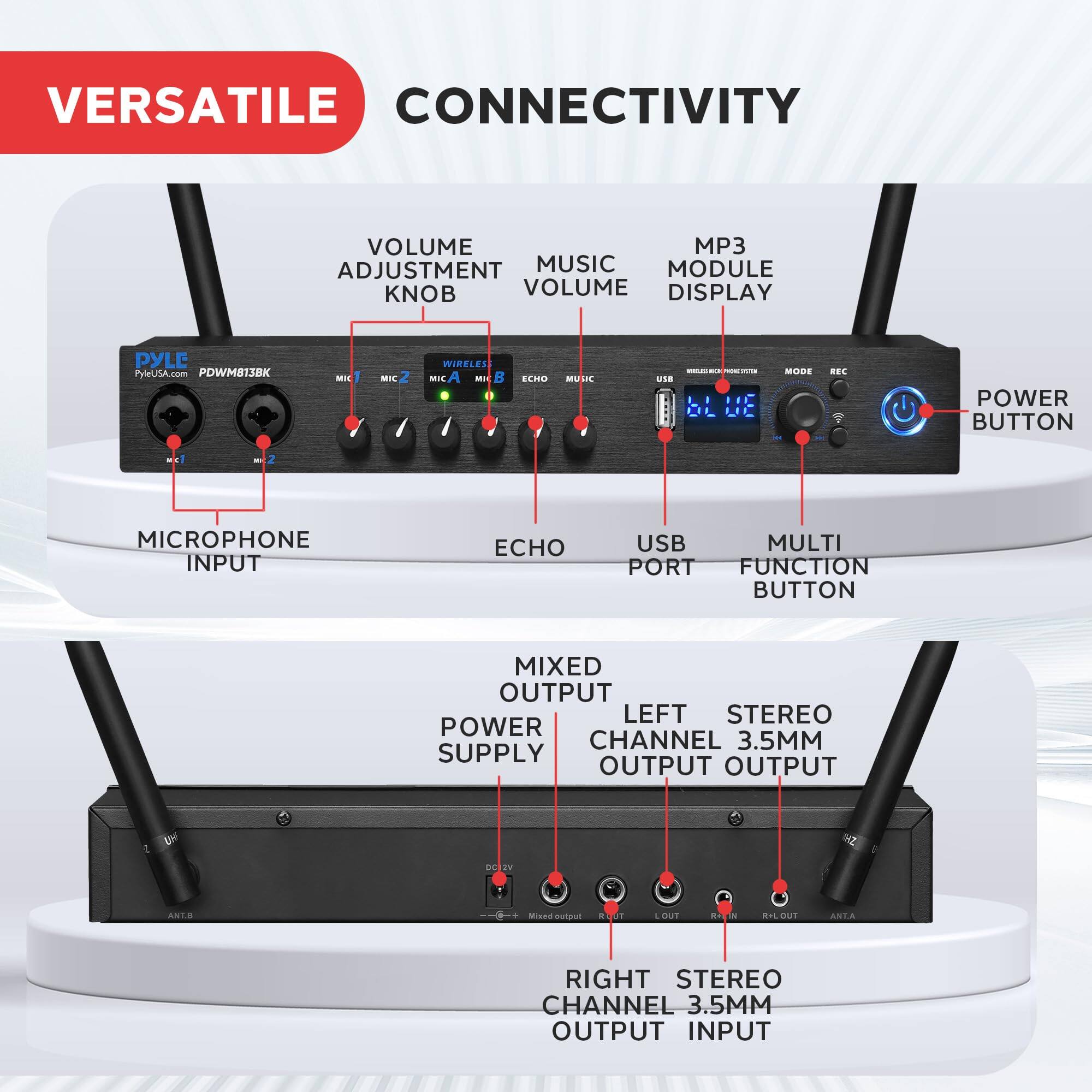 VERSATILE CONNECTIVITY

- VOLUME ADJUSTMENT KNOB
- MUSIC VOLUME
- MP3 MODULE DISPLAY
- USB PORT
- MULTI FUNCTION BUTTON
- POWER BUTTON
- MICROPHONE INPUT
- ECHO
- MIXED OUTPUT
- LEFT STEREO CHANNEL 3.5MM OUTPUT
- RIGHT STEREO CHANNEL 3.5MM OUTPUT
- POWER SUPPLY

PYLE PylUSA.com PDWM813BK

MIC 1, MIC 2, MIC A, MIC B, ECHO, USB, MODE, REC, POWER BUTTON, ANT A, ANT B, MIX OUT, L OUT, R OUT, R/L OUT