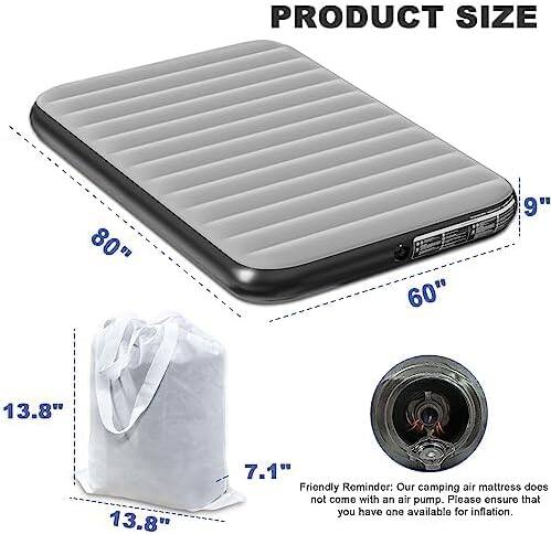 PRODUCT SIZE  
80" x 60" x 9" x 13.8" x 13.8" x 7.1"  

Friendly Reminder: Our camping air mattress does not come with an air pump. Please ensure that you have one available for inflation.