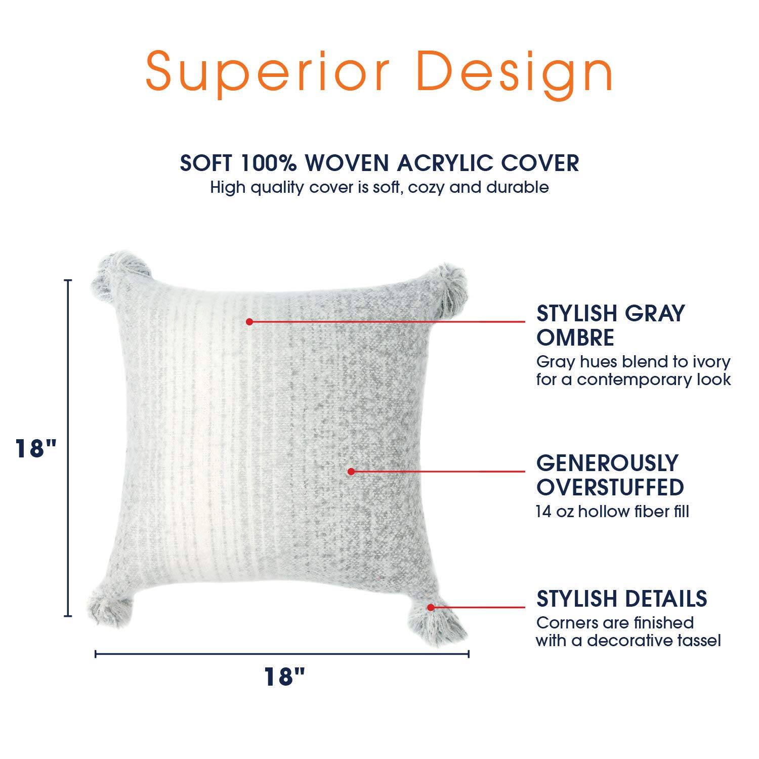 Superior Design

SOFT 100% WOVEN ACRYLIC COVER
High quality cover is soft, cozy and durable

STYLISH GRAY OMBRE
Gray hues blend to ivory for a contemporary look

18"

GENEROUSLY OVERSTUFFED
14 oz hollow fiber fill

STYLISH DETAILS
Corners are finished with a decorative tassel

18"