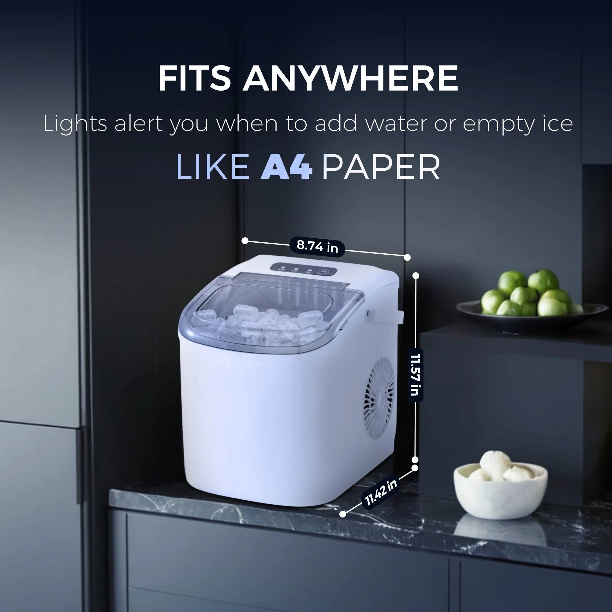 FITS ANYWHERE
Lights alert you when to add water or empty ice
LIKE A4 PAPER
8.74 in
11.57 in
11.42 in