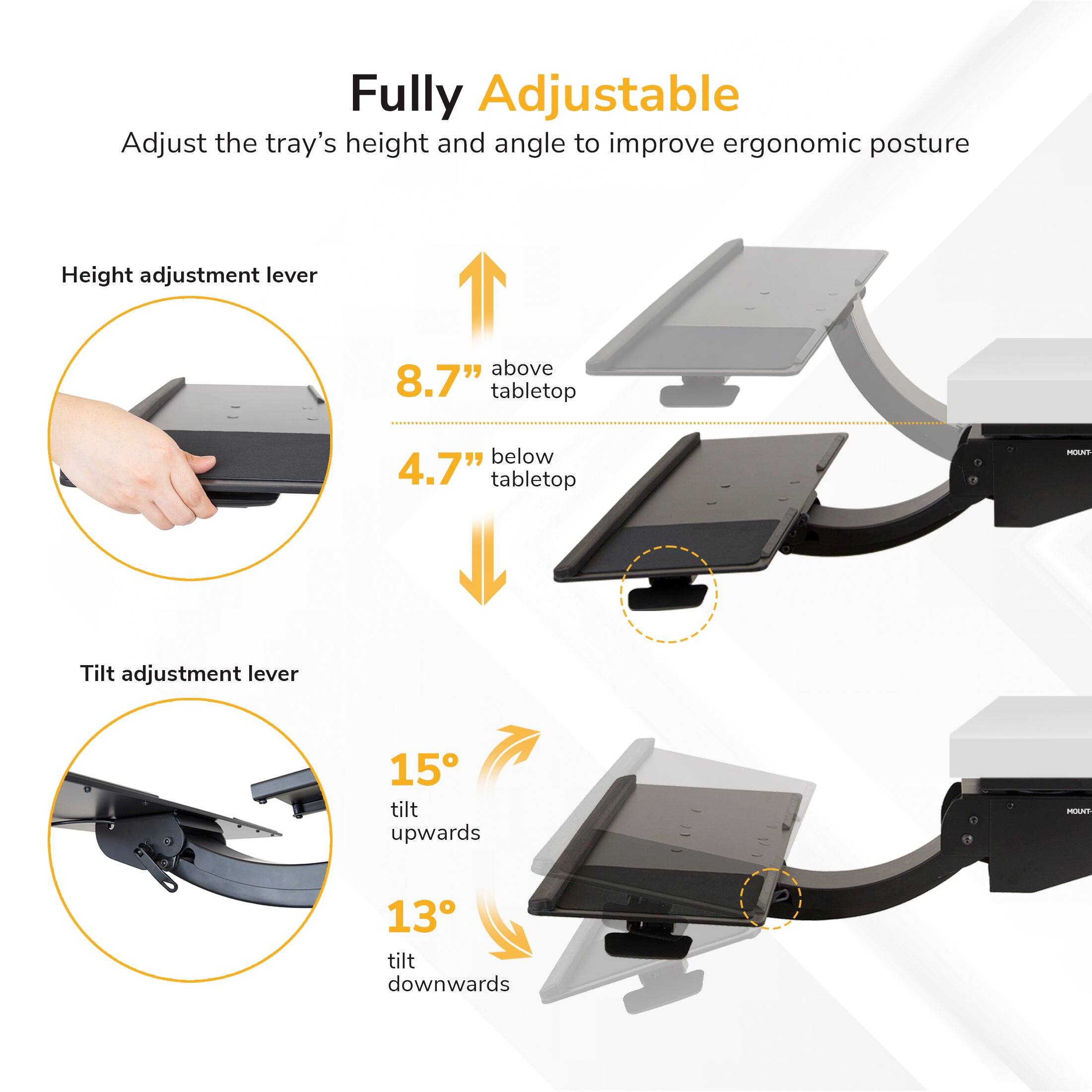 Fully Adjustable

Adjust the tray's height and angle to improve ergonomic posture

Height adjustment lever
- 8.7" above tabletop
- 4.7" below tabletop

Tilt adjustment lever
- 15° tilt upwards
- 13° tilt downwards
