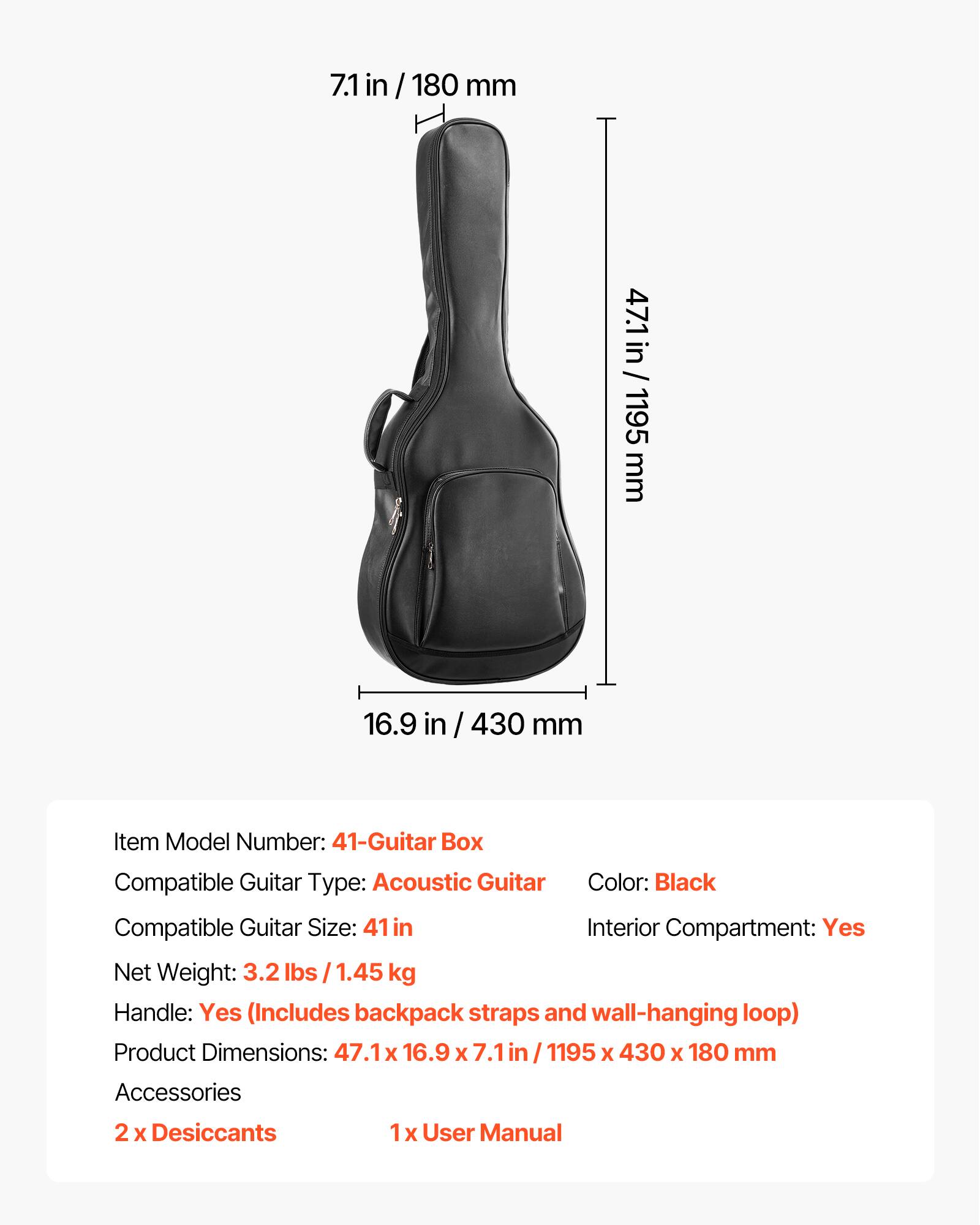 7.1 in / 180 mm  
47.1 in / 1195 mm  
16.9 in / 430 mm  

Item Model Number: 41-Guitar Box  
Compatible Guitar Type: Acoustic Guitar  
Color: Black  
Compatible Guitar Size: 41 in  
Interior Compartment: Yes  
Net Weight: 3.2 lbs / 1.45 kg  
Handle: Yes (Includes backpack straps and wall-hanging loop)  
Product Dimensions: 47.1 x 16.9 x 7.1 in / 1195 x 430 x 180 mm  

Accessories:  
2 x Desiccants  
1 x User Manual