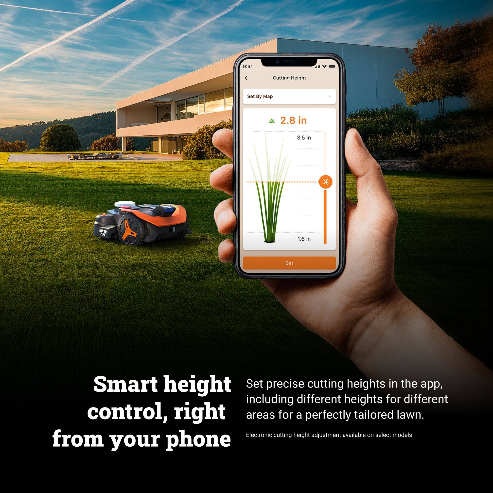 9:41 a.m.

Cutting Height Set By Map  
2.8 in  
3.5 in x 1.6 in

Set Smart height  
Set precise cutting heights in the app, including different heights for different areas for a perfectly tailored lawn.  
Electronic cutting-height adjustment available on select models from your phone

Smart height control, right from your phone

Set precise cutting heights in the app, including different heights for different areas for a perfectly tailored lawn.  
Electronic cutting-height adjustment available on select models