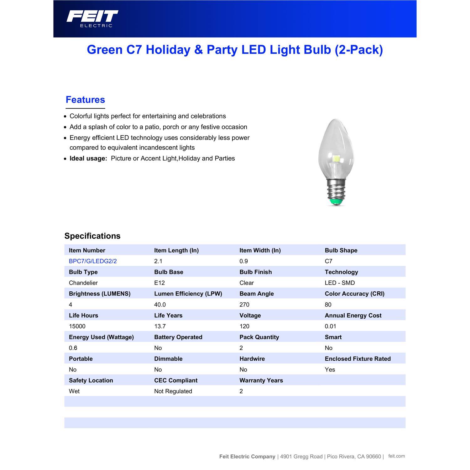 FEIT ELECTRIC Green C7 Holiday & Party LED Light Bulb (2-Pack)

Features:
- Colorful lights perfect for entertaining and celebrations
- Add a splash of color to a patio, porch or any festive occasion
- Energy efficient LED technology uses considerably less power compared to equivalent incandescent lights
- Ideal usage: Picture or Accent Light, Holiday and Parties

Specifications:
- Item Number: BPC7/G/LEDG2/2
- Item Length (In): 2.1
- Item Width (In): 0.9
- Bulb Shape: C7
- Bulb Type: Chandelier
- Brightness (LUMENS): 4
- Bulb Base: E12
- Lumen Efficiency (LPW): 40.0
- Bulb Finish: Clear
- Beam Angle: 270
- Technology: LED - SMD
- Color Accuracy (CRI): 80
- Life Hours: 15000
- Life Years: 13.7
- Voltage: 120
- Annual Energy Cost: 0.01
- Energy Used (Wattage): 0.6
- Battery Oper