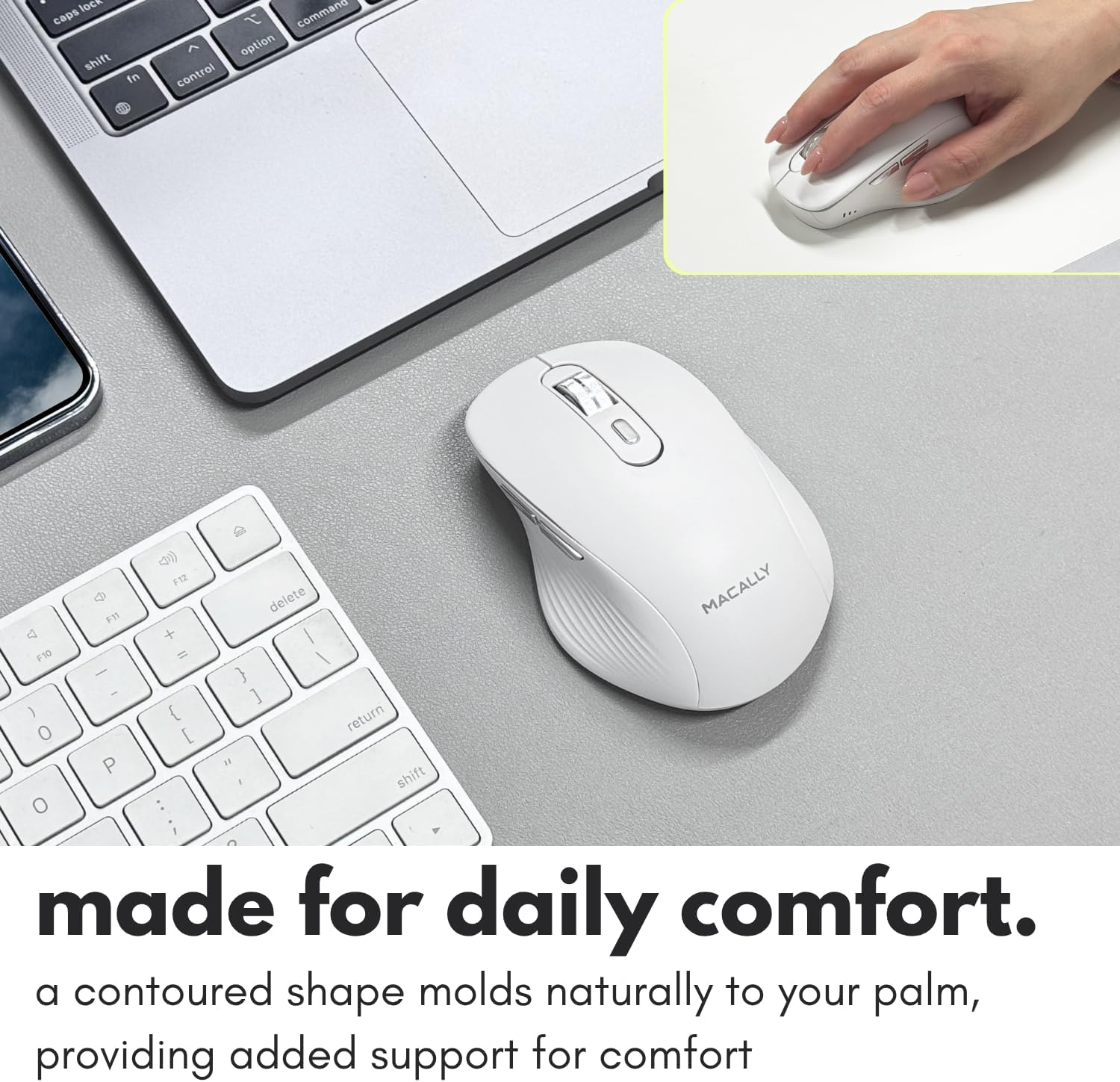 lock caps shift in  
command option control  
F12 delete MACALLY F11 s + / P10 - } ] ) return O [ P " shift O : ; C  
made for daily comfort.  
a contoured shape molds naturally to your palm, providing added support for comfort