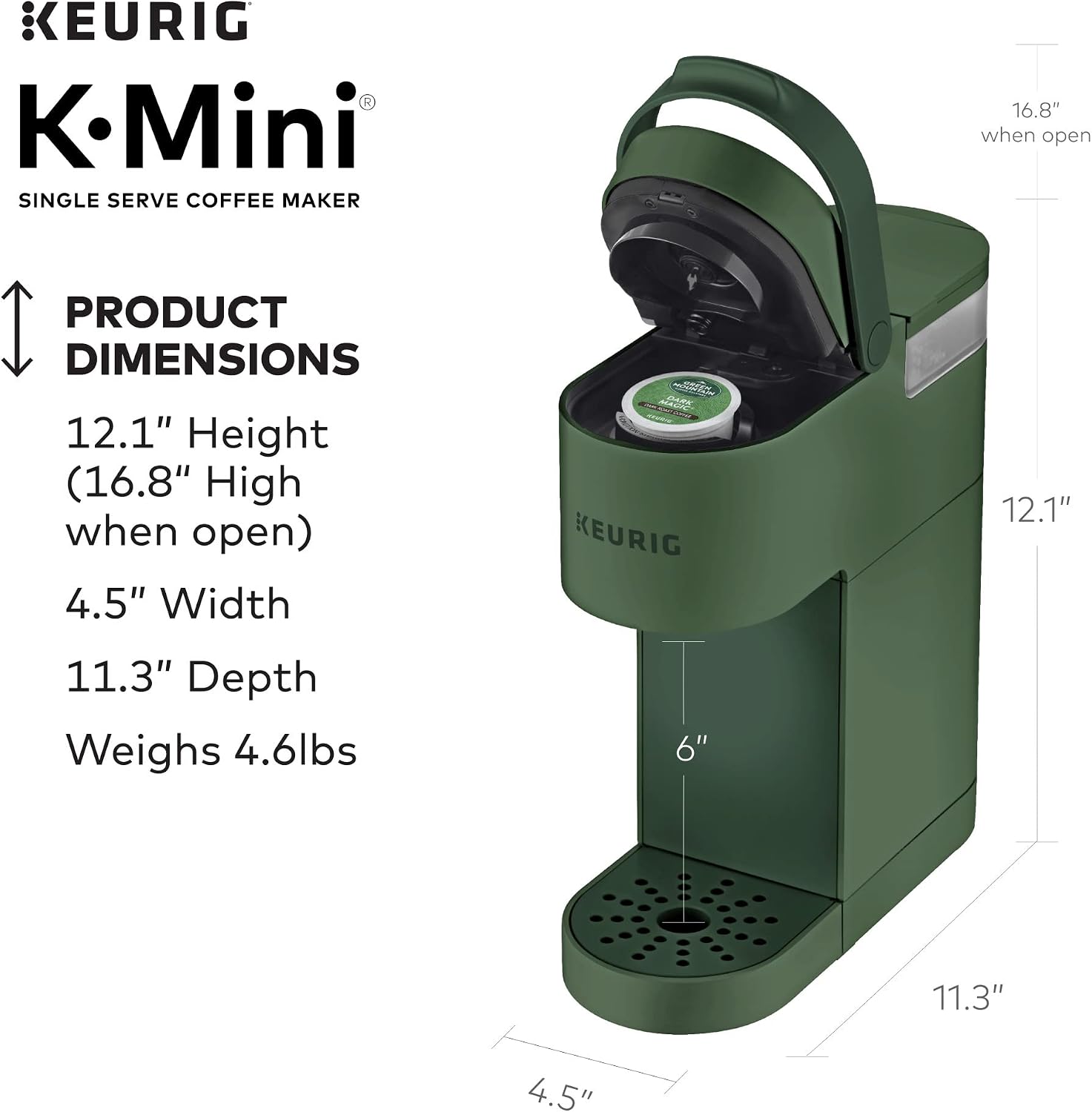 KEURIG K-Mini SINGLE SERVE COFFEE MAKER

PRODUCT DIMENSIONS
12.1" Height (16.8" High when open)
4.5" Width
11.3" Depth
Weighs 4.6lbs