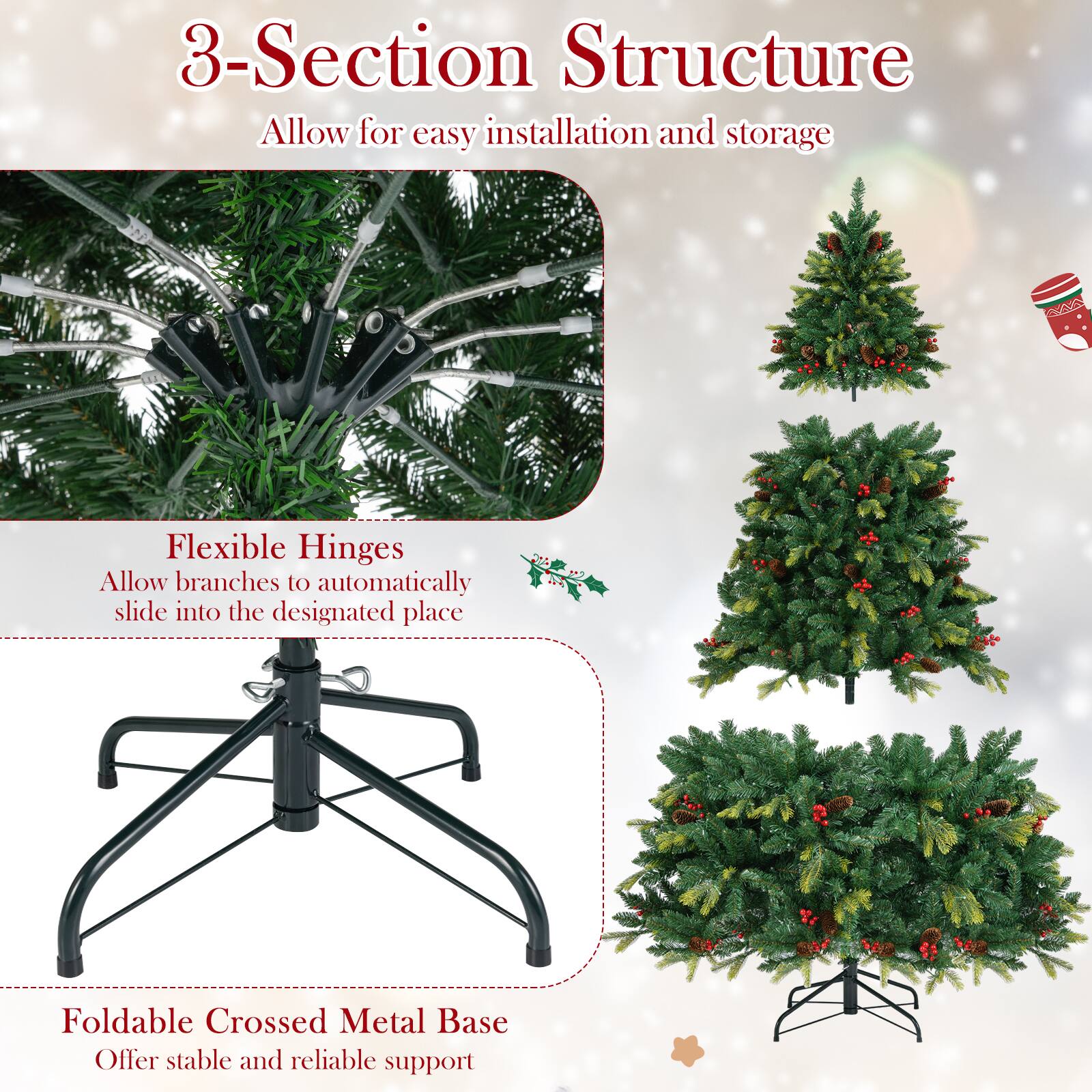 3-Section Structure  
Allow for easy installation and storage  

Flexible Hinges  
Allow branches to automatically slide into the designated place  

Foldable Crossed Metal Base  
Offer stable and reliable support