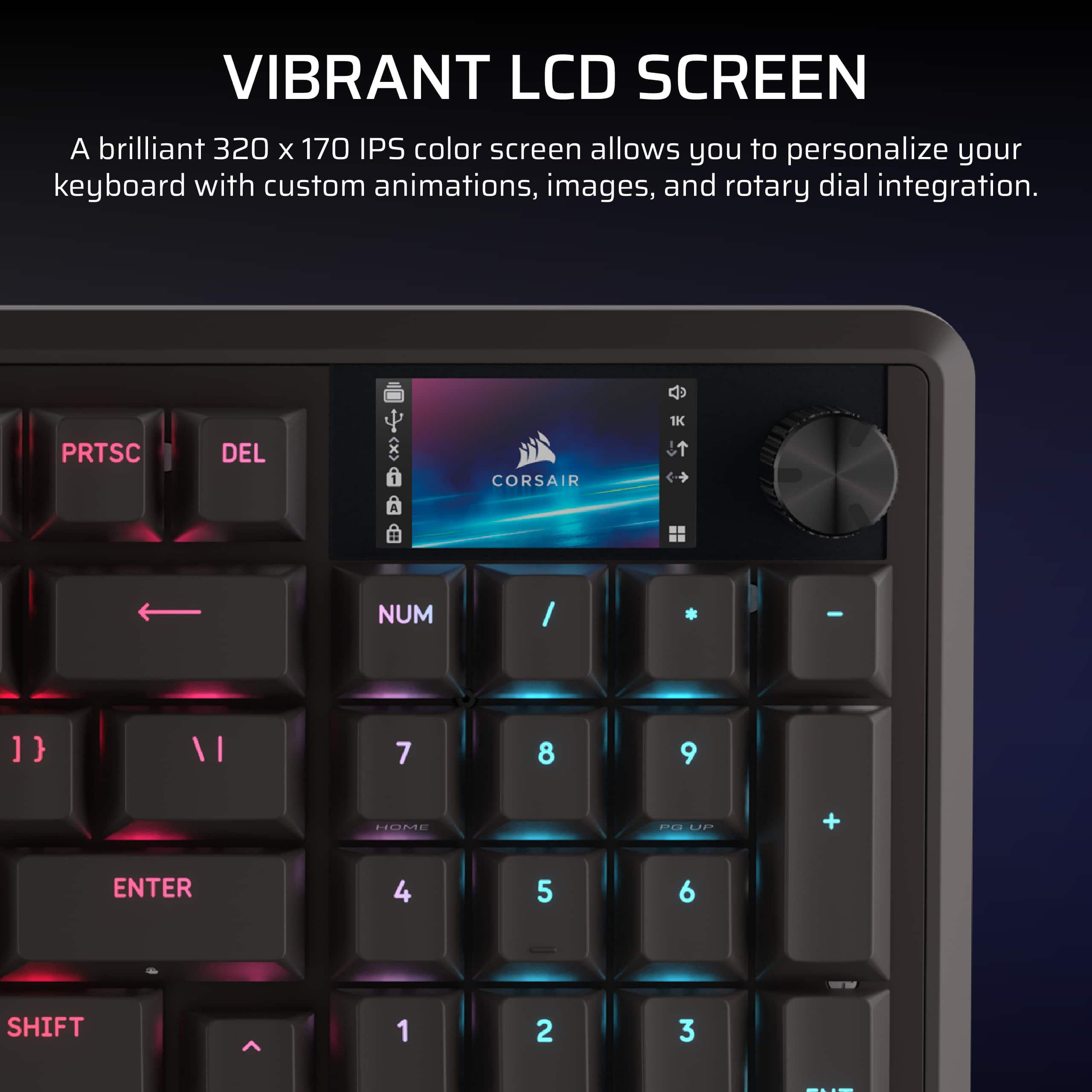 VIBRANT LCD SCREEN
A brilliant 320 x 170 IPS color screen allows you to personalize your keyboard with custom animations, images, and rotary dial integration.