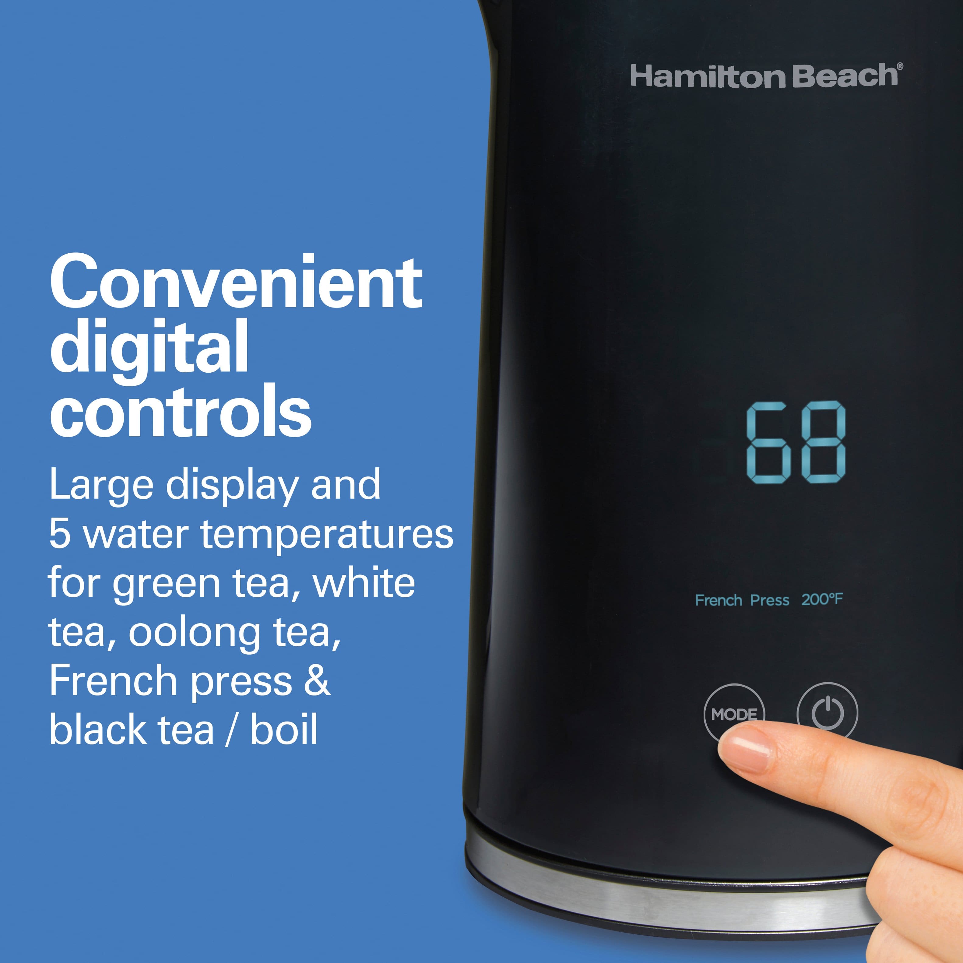 Hamilton Beach
Convenient digital controls
Large display and 5 water temperatures for green tea, white tea, oolong tea, French press & black tea / boil
68
French Press 200°F
MODE