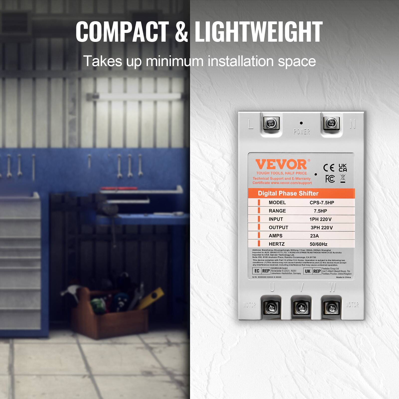 COMPACT & LIGHTWEIGHT  
Takes up minimum installation space

POWER

VEVOR  
TOUGH TOOLS, HALF PRICE  
Technical Support and E-Warranty Certificate  
www.vevor.com/support

Digital Phase Shifter  
MODEL CPS-7.5HP  
RANGE 7.5HP  
INPUT 1PH 220V  
OUTPUT 3PH 220V  
AMPS 23A  
HERTZ 50/60Hz

Addition Eaushangy Chuongshingle King - imported . aux SIMADIFTS " infortant USA Salven Tedinology Le Salte ~ - Amohotos PARK Kanchi Cocamonge, M OCTOR - comples with FAT M SULES Operadia . N following manificial cythin Service - amount induding sonerations - my CRUSE up-ention. SUGAR UGH Proteins Grop Is EC REP Romoridader 1201 1051 UK REP Ust: Med ad - To Genenary Protein United Kingdam - Shina

MOTOR