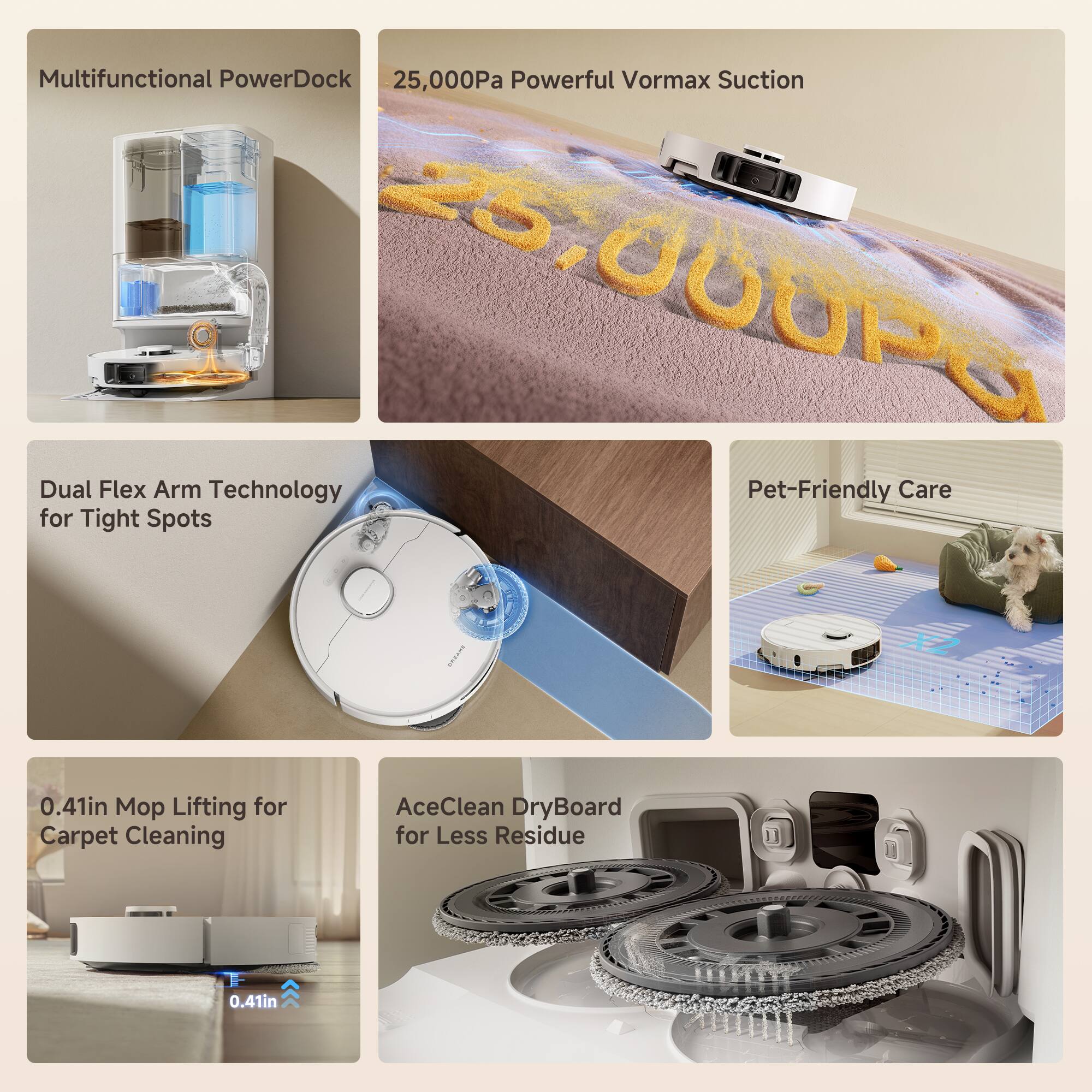 Multifunctional PowerDock  
25,000Pa Powerful Vormax Suction  
Dual Flex Arm Technology for Tight Spots  
0.41in Mop Lifting for Carpet Cleaning  
AceClean DryBoard for Less Residue  
Pet-Friendly Care