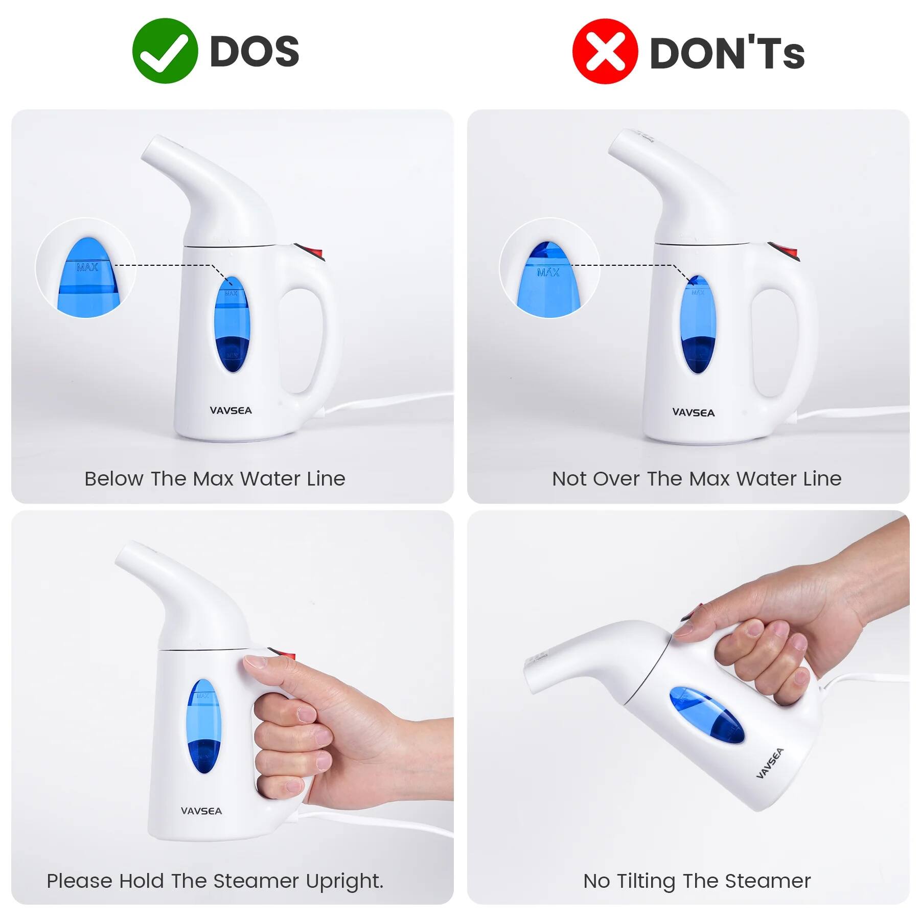 **DOS**

- Below The Max Water Line

**DON'Ts**

- Not Over The Max Water Line
- No Tiltling The Steamer

Please Hold The Steamer Upright.
