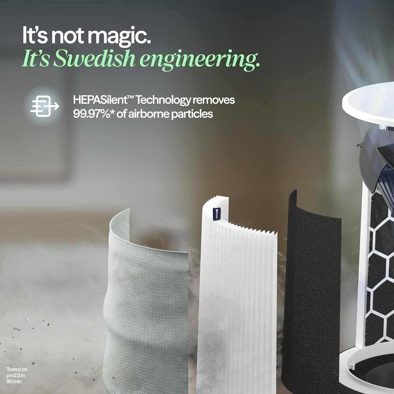 It's not magic. It's Swedish engineering.  
HEPASilent™ Technology removes 99.97%* of airborne particles  
Tested on pm2.5 in 90 min