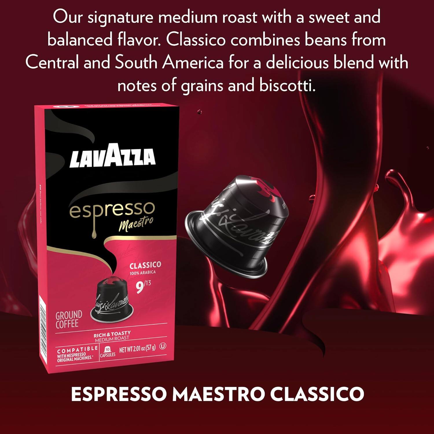 Our signature medium roast with a sweet and balanced flavor. Classico combines beans from Central and South America for a delicious blend with notes of grains and biscotti.

LAVAZZA espresso Maestro CLASSICO 100% ARABICA 9/13

GROUND COFFEE RICH & TOASTY MEDIUM ROAST (57 g) COMPATIBLE WITH NESPRESSO® ORIGINAL MACHINES

NET WT 201 g (7.1 oz)

ESPRESSO MAESTRO CLASSICO