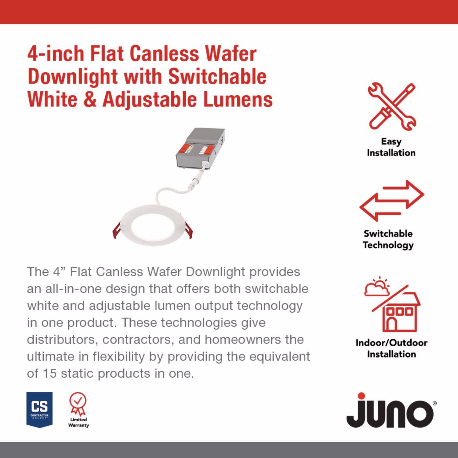 4-inch Flat Canless Wafer Downlight with Switchable White & Adjustable Lumen

The 4" Flat Canless Wafer Downlight provides an all-in-one design that offers both switchable white and adjustable lumen output technology in one product. These technologies give distributors, contractors, and homeowners the ultimate in flexibility by providing the equivalent of 15 static products in one.

- Easy Installation
- Switchable Technology
- Indoor/Outdoor Installation

CS
Limited Warranty

Juno
