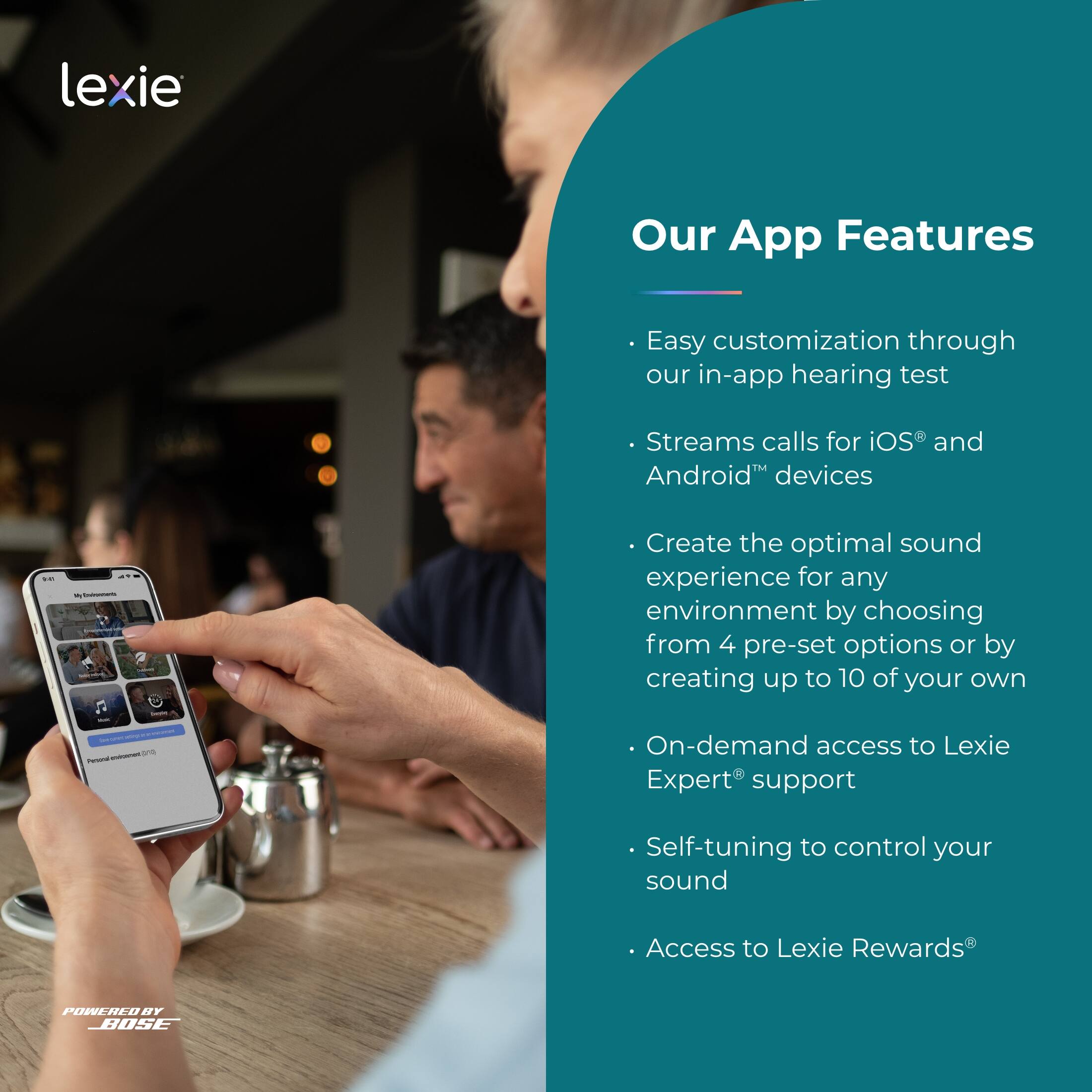 lexie

Our App Features

- Easy customization through our in-app hearing test
- Streams calls for iOS® and Android™ devices
- Create the optimal sound experience for any environment by choosing from 4 pre-set options or by creating up to 10 of your own
- On-demand access to Lexie Expert® support
- Self-tuning to control your sound
- Access to Lexie Rewards®

POWERED BY BOSE