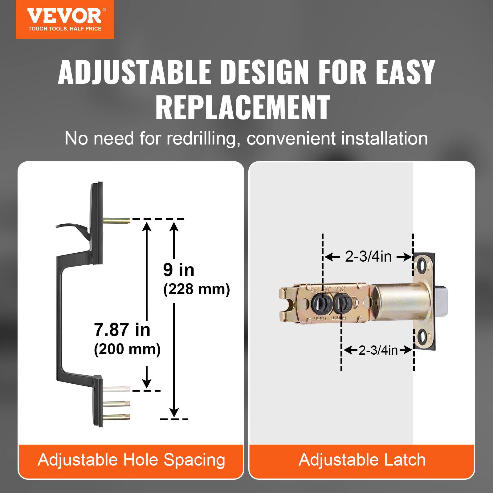 VEVOR  
TOUGH TOOLS, HALF PRICE  

ADJUSTABLE DESIGN FOR EASY REPLACEMENT  
No need for redrilling, convenient installation  

9 in (228 mm)  
7.87 in (200 mm)  

Adjustable Hole Spacing  

2-3/4in  
Adjustable Latch