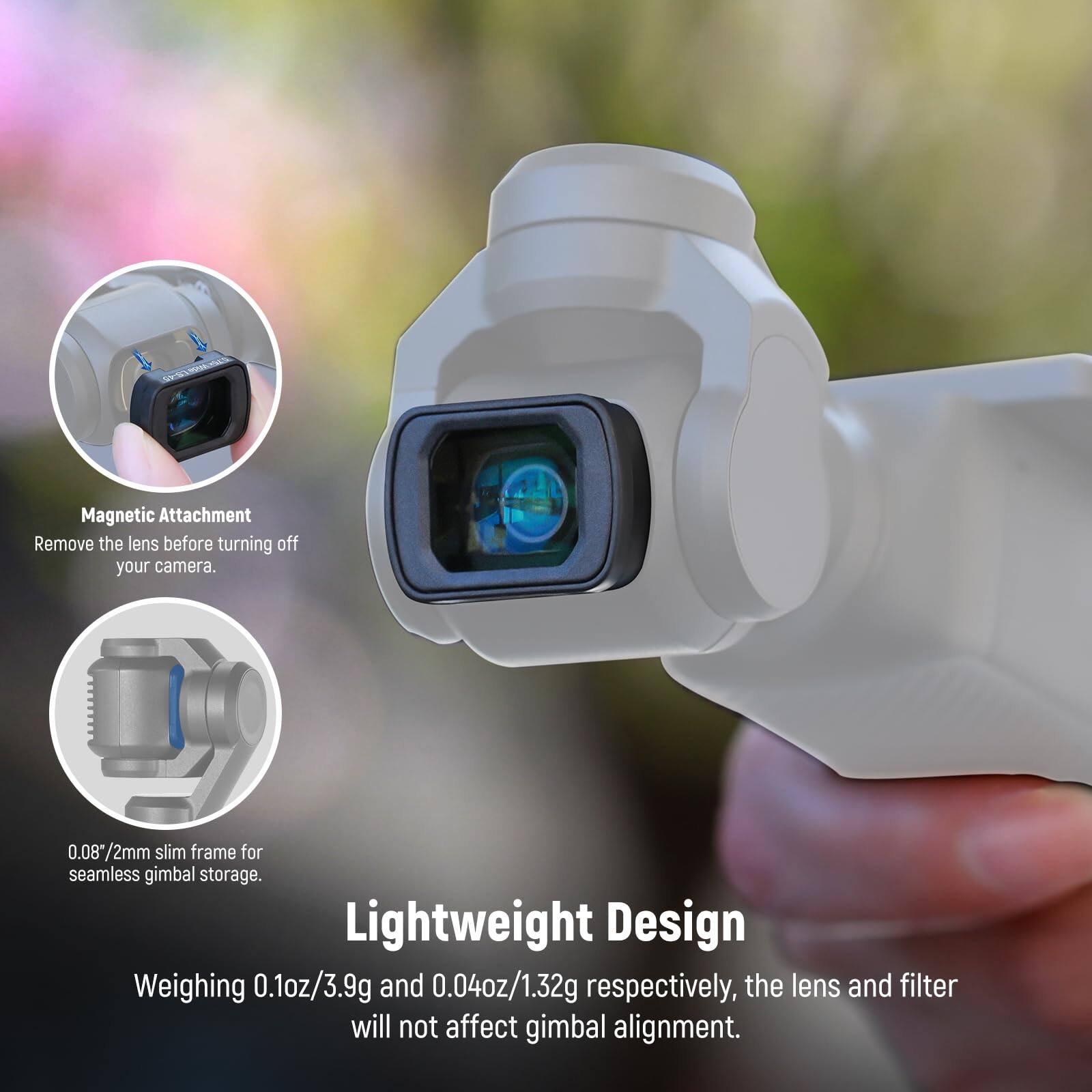 Magnetic Attachment  
Remove the lens before turning off your camera.  

0.08*2mm slim frame for seamless gimbal storage.  

Lightweight Design  
Weighing 0.1oz/3.9g and 0.04oz/1.32g respectively, the lens and filter will not affect gimbal alignment.