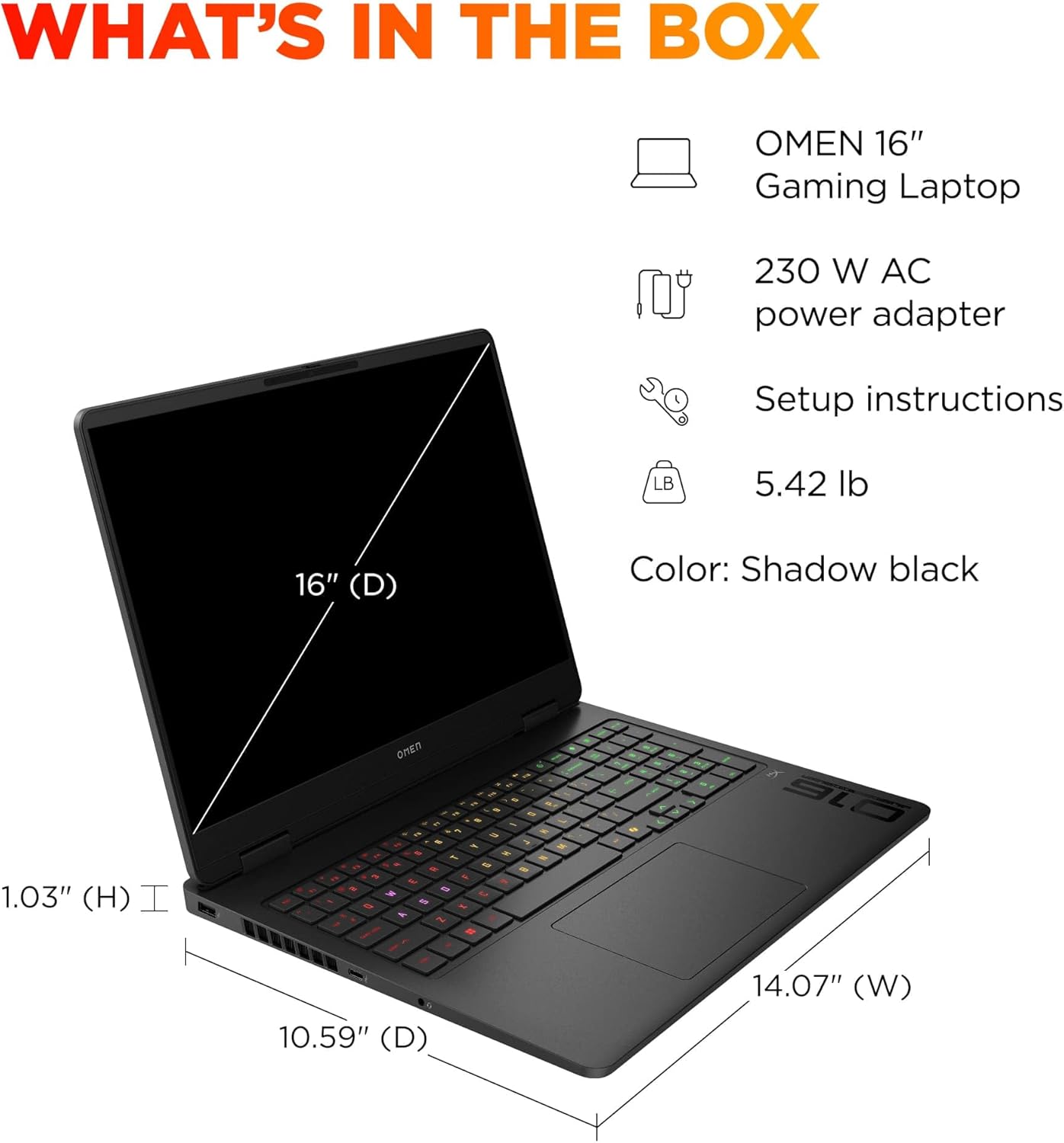 WHAT'S IN THE BOX

- OMEN 16" Gaming Laptop
- 230 W AC power adapter
- Setup instructions
- 5.42 lb
- Color: Shadow black

Dimensions:
- 16" (D)
- 14.07" (W)
- 10.59" (D)
- 1.03" (H)
