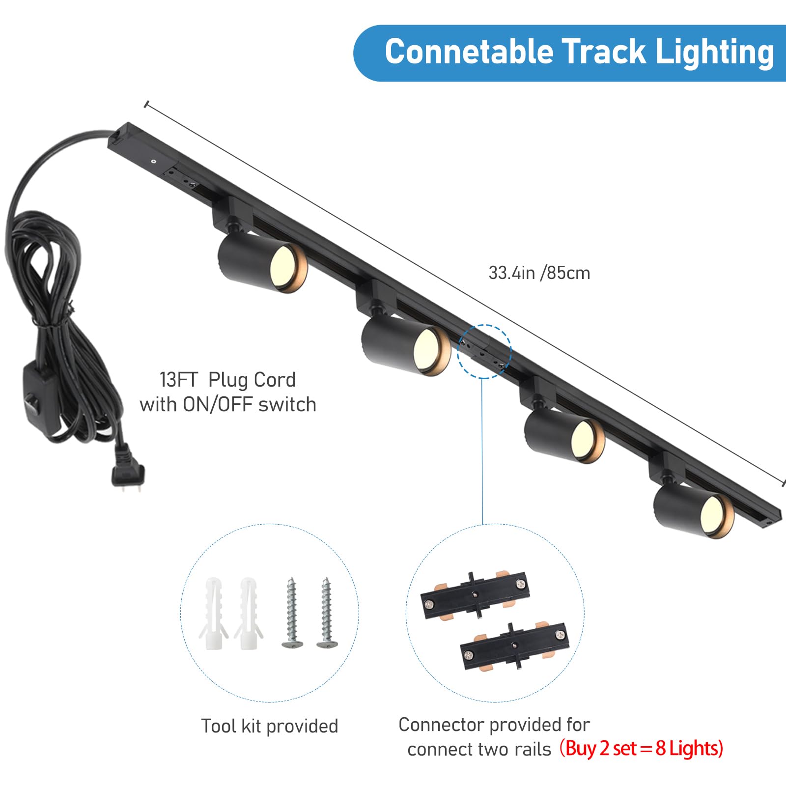 Connectable Track Lighting

- 33.4in / 85cm
- 13FT Plug Cord with ON/OFF switch
- Tool kit provided
- Connector provided for connect two rails (Buy 2 set = 8 Lights)