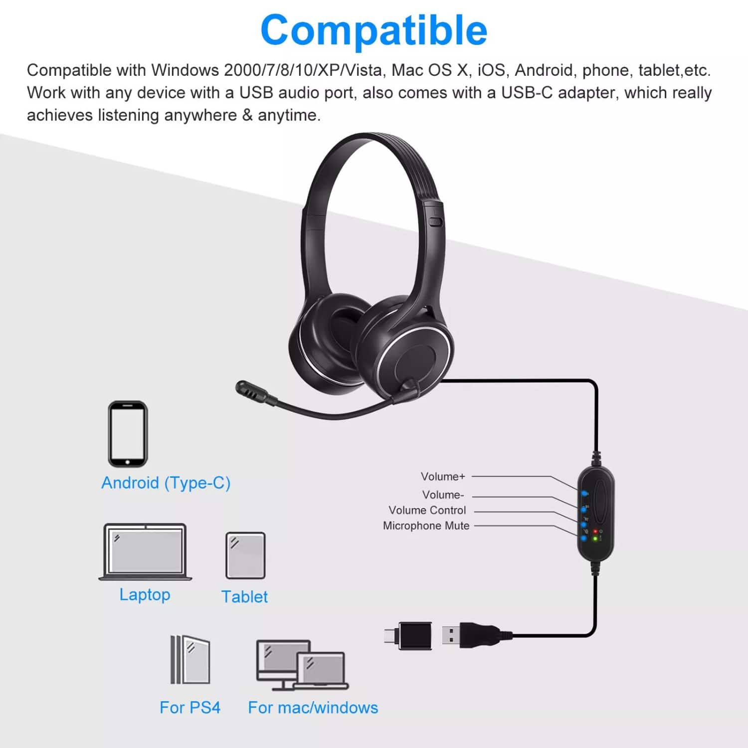 Compatible

Compatible with Windows 2000/7/8/10/XP/Vista, Mac OS X, iOS, Android, phone, tablet, etc. Work with any device with a USB audio port, also comes with a USB-C adapter, which really achieves listening anywhere & anytime.

Android (Type-C)  
Volume+  
Volume-  
Volume Control  
Microphone Mute  

Laptop  
Tablet  
For PS4  
For mac/windows