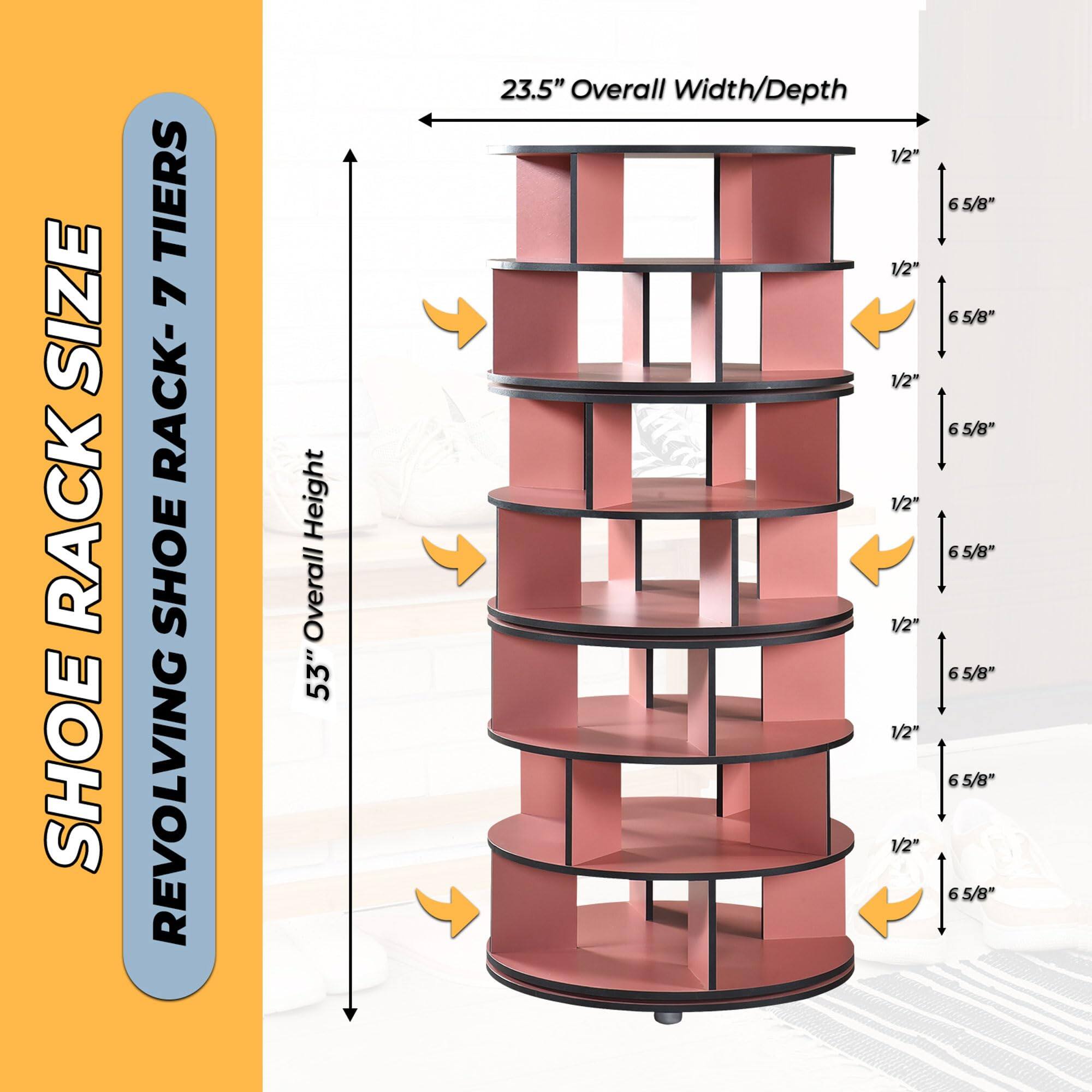 SHOE RACK SIZE  
REVOLVING SHOE RACK- 7 TIERS  

53" Overall Height  
23.5" Overall Width/Depth  

6 5/8"  
1/2"  
6 5/8"  
1/2"  
6 5/8"  
1/2"  
6 5/8"  
1/2"  
6 5/8"  
1/2"  
6 5/8"  
1/2"  
6 5/8"  
1/2"  
6 5/8"  
1/2"  
6 5/8"  
1/2"  
6 5/8"  
1/2"  
6 5/8"  
1/2"  
6 5/8"  
1/2"  
6 5/8"  
1/2"  
6 5/8"  
1/2"  
6 5/8"  
1/2"  
6 5/8"  
1/2"  
6 5/8"  
1/2"  
6 5/8"  
1/2"  
6 5/