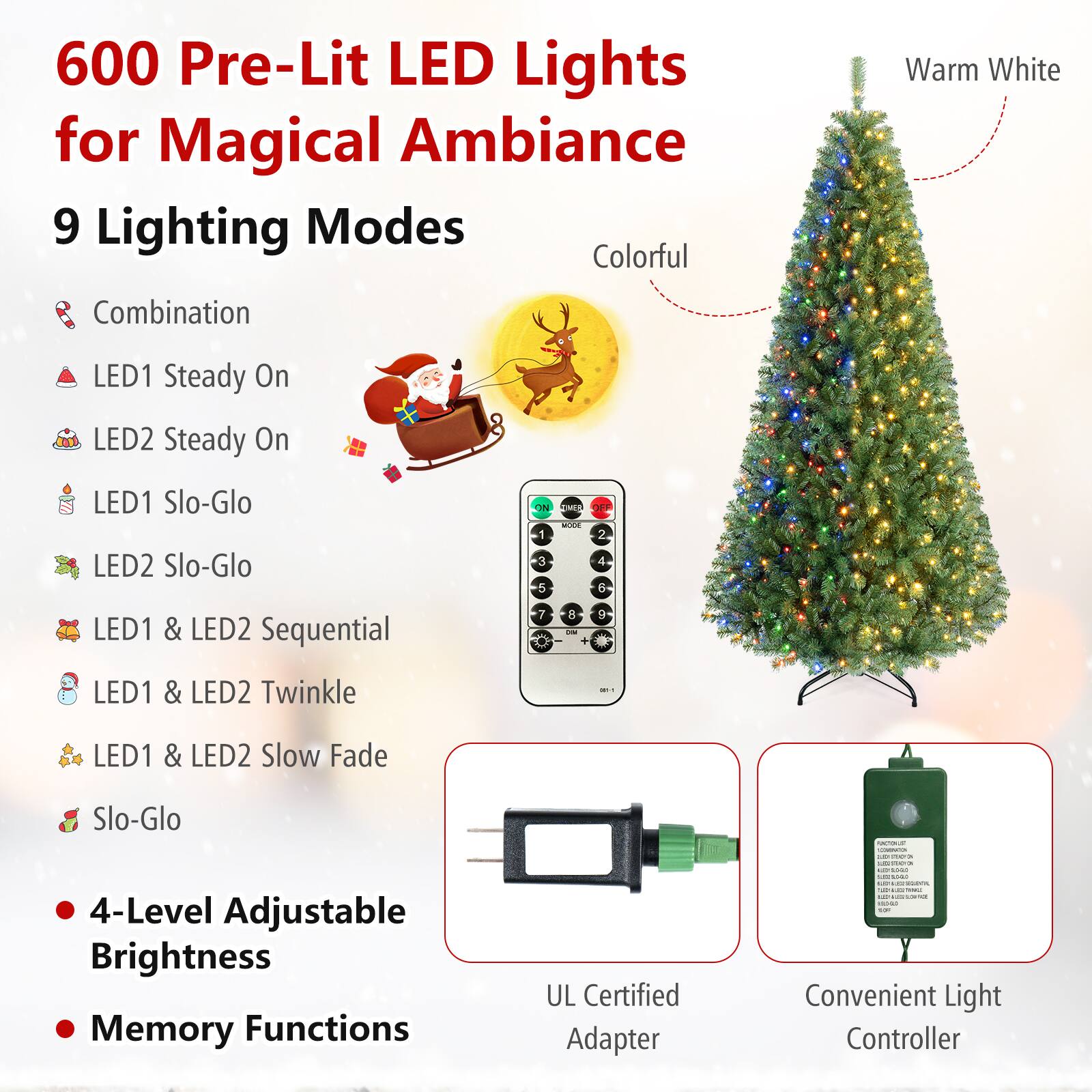 600 Pre-Lit LED Lights for Magical Ambiance  
9 Lighting Modes  
- Combination  
- LED1 Steady On  
- LED2 Steady On  
- LED1 Slo-Glo  
- LED2 Slo-Glo  
- LED1 & LED2 Sequential  
- LED1 & LED2 Twinkle  
- LED1 & LED2 Slow Fade  
- Slo-Glo  

4-Level Adjustable Brightness  
Memory Functions  

UL Certified Adapter  
Convenient Light Controller