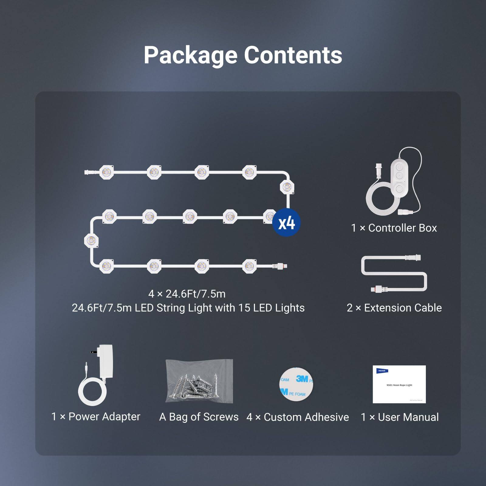 Package Contents

- 1 x Controller Box
- 4 x 24.6Ft/7.5m LED String Light with 15 LED Lights
- 2 x Extension Cable
- 1 x Power Adapter
- A Bag of Screws
- 4 x Custom Adhesive
- 1 x User Manual