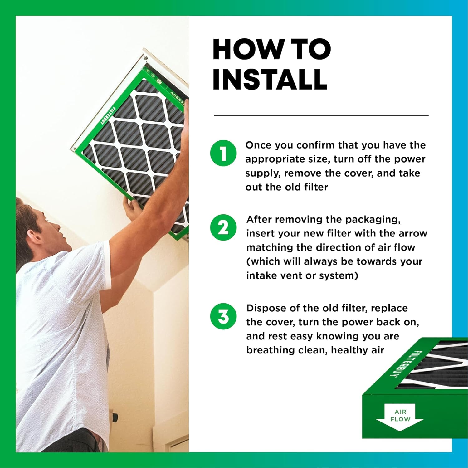 FILTERBUY HOW TO INSTALL

1. Once you confirm that you have the appropriate size, turn off the power supply, remove the cover, and take out the old filter
2. After removing the packaging, insert your new filter with the arrow matching the direction of air flow (which will always be towards your intake vent or system)
3. Dispose of the old filter, replace the cover, turn the power back on, and rest easy knowing you are breathing clean, healthy air

FILTERBUY AIR FLOW