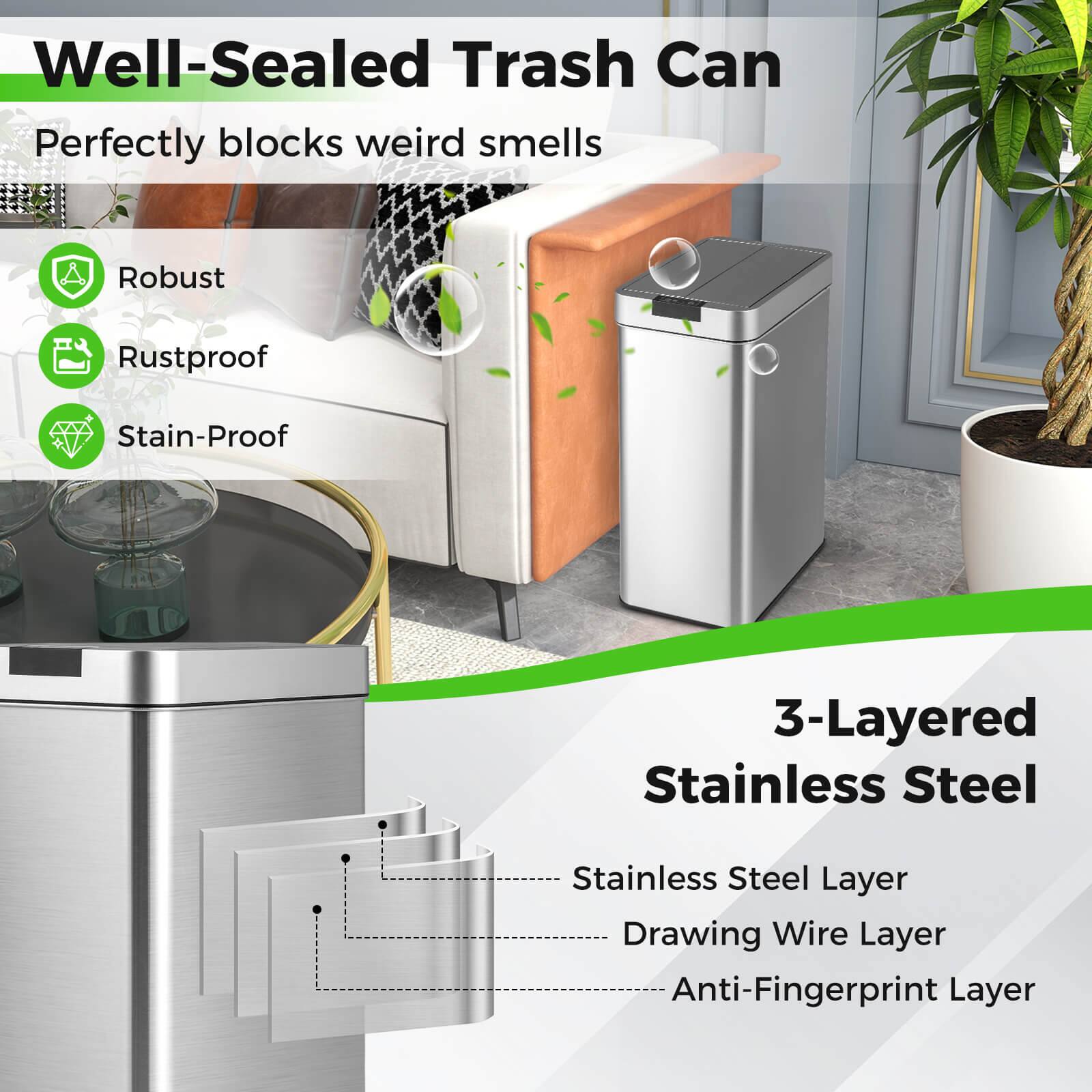 Well-Sealed Trash Can  
Perfectly blocks weird smells  

Robust  
Rustproof  
Stain-Proof  

3-Layered Stainless Steel  
- Stainless Steel Layer  
- Drawing Wire Layer  
- Anti-Fingerprint Layer