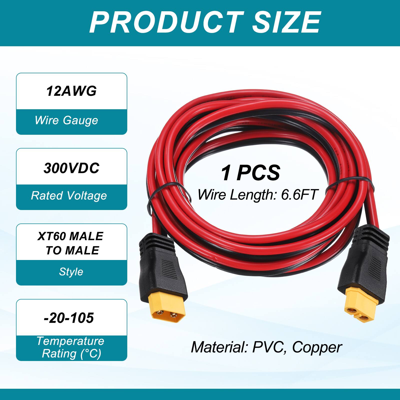 PRODUCT SIZE

12AWG Wire Gauge

300VDC Rated Voltage

1 PCS Wire Length: 6.6FT

XT60 MALE TO MALE Style

-20-105 Temperature Rating (°C)

Material: PVC, Copper