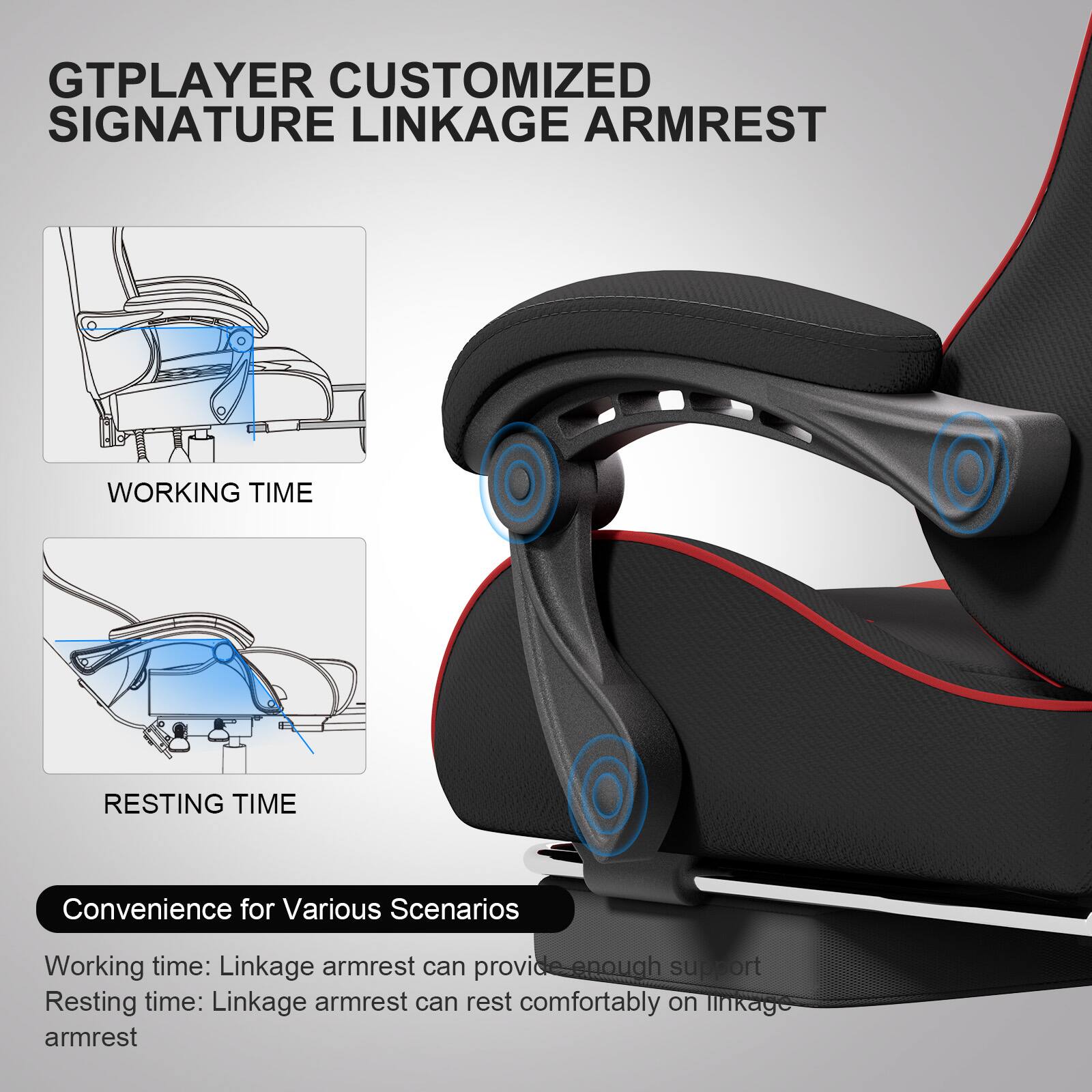 GTPLAYER CUSTOMIZED SIGNATURE LINKAGE ARMREST

WORKING TIME

RESTING TIME

Convenience for Various Scenarios

Working time: Linkage armrest can provide enough support

Resting time: Linkage armrest can rest comfortably on linkage armrest