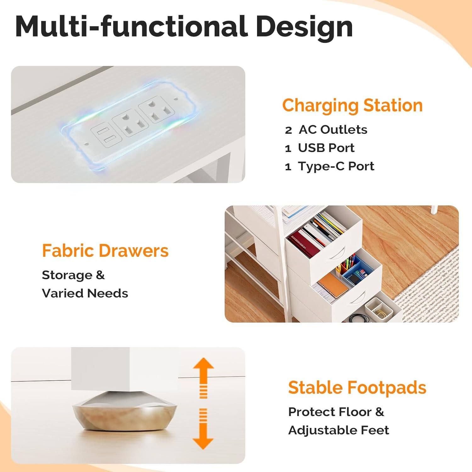 Multi-functional Design Charging Station  
2 AC Outlets  
1 USB Port  
1 Type-C Port  
Fabric Drawers  
Storage & Varied Needs  
Stable Footpads  
Protect Floor & Adjustable Feet