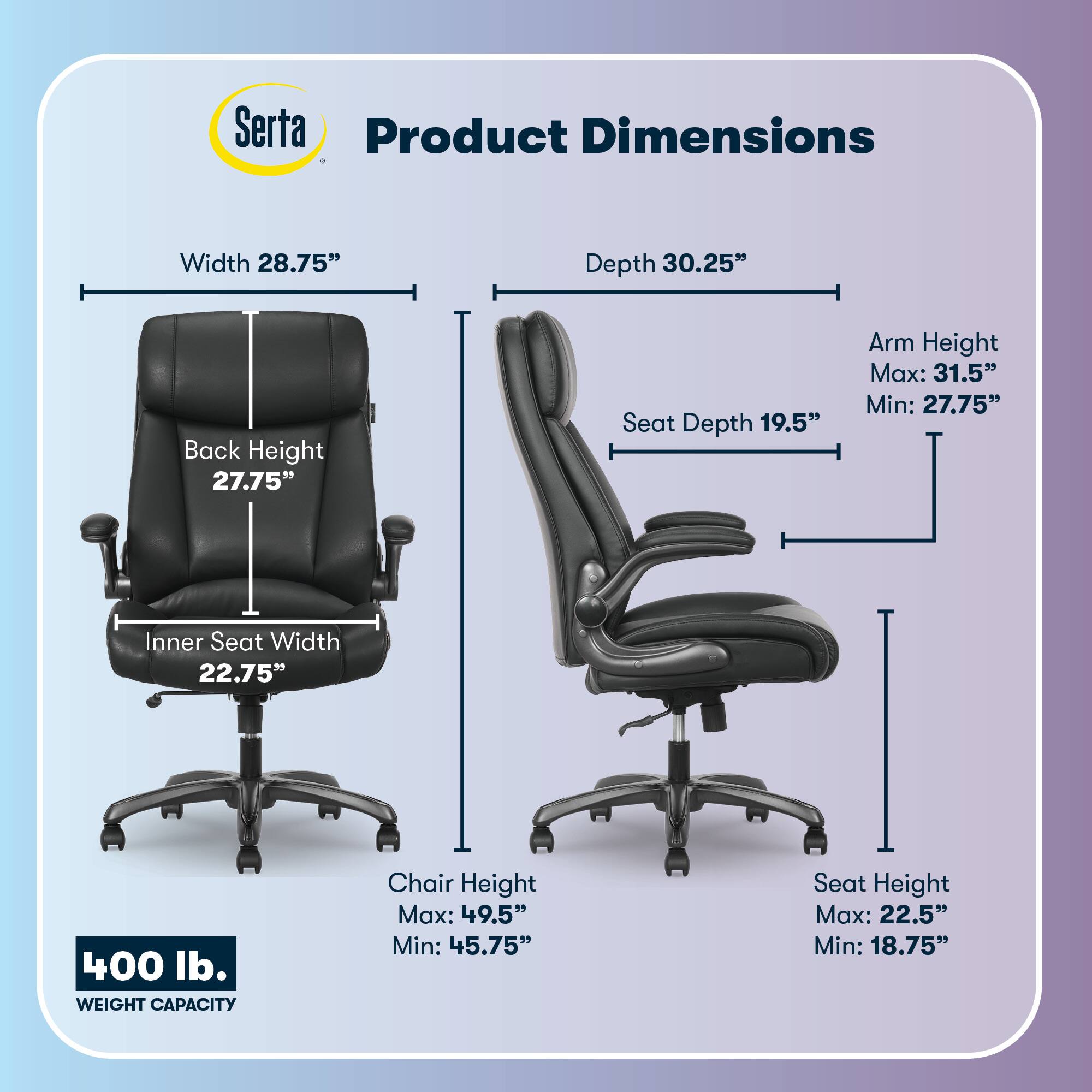 Serta Product Dimensions  
Width: 28.75"  
Depth: 30.25"  
Back Height: 27.75"  
Seat Depth: 19.5"  
Arm Height: Max: 31.5" Min: 27.75"  
Inner Seat Width: 22.75"  
Chair Height: Max: 49.5" Min: 45.75"  
Seat Height: Max: 22.5" Min: 18.75"  
400 lb. WEIGHT CAPACITY